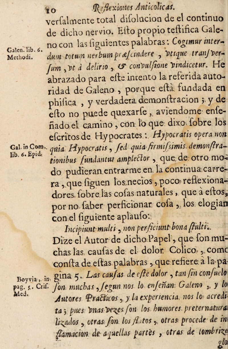 .-|0 (Reflexiones JnticoücdS. verfalmente total difolucion de el continuo de dicho nervio. Ello propio teftifica Gale- no con las figuientes palabras: Cogmur inter~ jvkthodc'dm mummrbumprtjandtre , Etique tranper- fum ,W d delirto * (S conVui/mne Dmdicetur. He abrazado para elle intento la telenda auto¬ ridad de Galeno » porque efta fundada en ph’iíica j y verdadera demonft ración y y de efto no puede quexarfe „ aviendorae enfe- ñado el camino , con lo que dixc- fobre los efcritosde H.ypocratesfíypocratis opera non Gal. ín Cora.. ^a¡a piypocratts, ftd quid flmfsmis. demon/lra- Itb. 6<£F,d- 't¡omiMS fundantuí ampkBor, que de; otro mo-¿ do oudier an. entrar me en la continua catre- ra, que liguen losmecios 5poco? reflexiona-? dores, fobre las cofas naturales, que a eftos, por no faber perficionar cofa 5. los: elogian conel íiguientc aplaufo:: Incipiuntmulti ¿ non perflctunt1 nona{luid,, Dize el Autor de dicho Papel, que fon mu¬ chas las. caufas de el dolor Cólico.„ come confta de eftas palabras y que refiere a lapa T) . . pina H. Las caulas, de efie dolor, tan fin conjudo xSoyvia j. mi o J y r s-* ¡ /, pag0 Crif. Íqyi muchas *fe?un nos lo enjenan: (jalen® ^ y lo\ Med. J * * » *’ putares Grafiticos ¿ y la experiencia, nos lo acre di ta j pues lonas Ise^es fon los humores, preternatural Ufados 5 otras fon los flatos * otras- procede■ de ha ación di-aquellas partes , otras de lombriz®