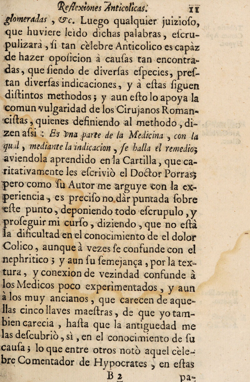 ¿tomeradas , are. Luego qualquier juiziofo, que huviere leido dichas palabras , eícru- pulizara , íi tan celebre Anticolico es capaz de hazer opoíicion á caufas tan encontra¬ das, que tiendo de diverfas efpecies, pref- tan diverías indicaciones, ya citas liguen diftintos methodosj y aun eíto lo apoya la común vulgaridad de los Cirujanos Román* ditas, quienes definiendo al methodo , di— Zen afsi Es üna parte de ¿a Medicina , con la ‘]u d ) mediante la indicación , fe hada el remedio5 aviendola aprendido en la Cartilla, que ca¬ ritativamente les eferivio el Doctor Porrasj 'pero como fu Autor me arguye ton la ex¬ periencia, es precifono dar puntada fobre cite punto, deponiendo todo efcrupulo ,y profeguir mi curio, diziendo , que no eítá la dificultad en el conocimiento de el dolor Cólico, aunque á vezes fe confunde con el nephritico 3 y aun fu femejan^a, por la tex¬ tura, y conexión de vezindad confunde á los Médicos poco experimentados, y aun a los muy ancianos, que carecen de aque¬ llas cinco llaves maeítras, de que yo tam¬ bién carecía , halda que la antigüedad me las defeubrio, si, en el conocimiento de fu caufa3 lo que entre otros noto aquel cele¬ bre Comentador de Hypocrates , en eítas