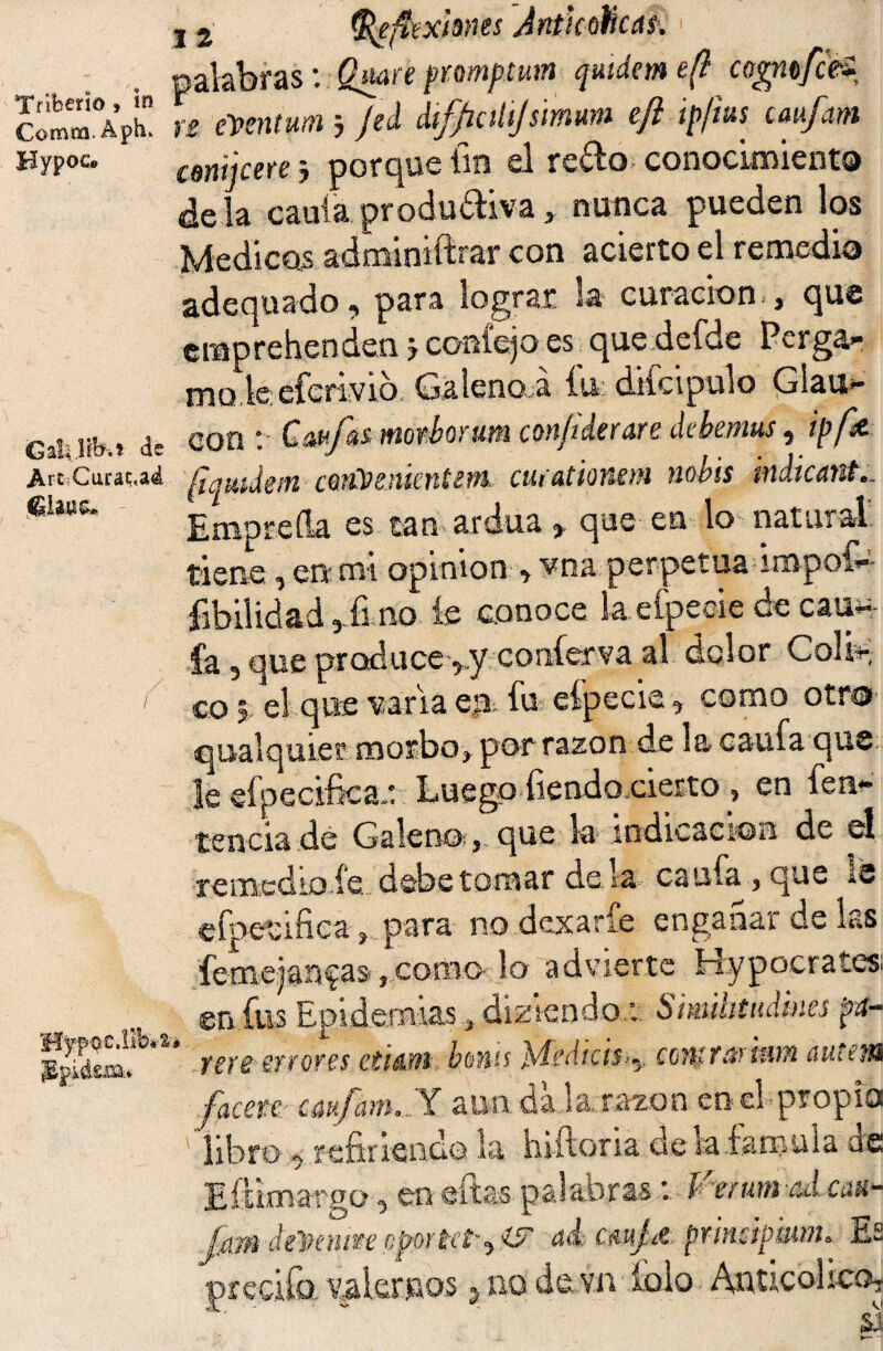 Comm. Aph. Bypoc* GaL Jib.? de Are Curacta<¿ /• / Hypoc.Iib*'1 ¡EpiásiB* j 2 ftefíextanes AntkohcaS’. > palabras: Qmnfrmpmn qutdem e(l cogitfcU u emitum j Jed dif/iohjsimum efl ipfius caufatn conijcere j porque fin el redo conocimiento déla caula produdiva} nunca pueden los Medicas adminiftrar con acierto el remedio adequado, para lograr la curación-, que emprehenden j coníejo es_ quedefde Perga- mode eferivio. Galeno á fit dtfcipulo Glau- con : Cmfai mor bar um con/iderare debemus, ipfx [iqmdvn cto&enknum. curationm nobis indicant.. Empreíla es tan ardua , que en lo natural tiene, en mi opinión , vna perpetua impof» fibilidad 5 fimo íe conoce la efpecie de cau¬ la , que produce ,.y coníerva al dolor ColU. co j el que varia en fu eípecie 3 como otro qualquier morbo, por razon-.de la caufa. que le efpecifica,: Luego fiendoeierto , en fen* tenciade Galeno?,, que la indicación de el remedio íe. debe tomar dé la caufa , que is efpevifica , para no dexaríe enganar de las feme)an?as ,como-lo advierte Hypoerates. en fus Epidemias, diztendo.: Simihtudmes pa- ygyg £TÍ0t€S CtláM boHÍS JsdcdíClS^y CCTttfáyiWTi úlltt'fU facete cúufam^Y a mida..la,raxon ene! propio libro q fcfirifiadon la. hiftona ele la iangula, de Eftioiargo, en aftas palabrasVmmicá can- Jfiffl de'Pen¿$e eportet^ 4¿ cmjit prinápkwh Es preciía fiarnos ¿ no de vn íblo Anticol ico*