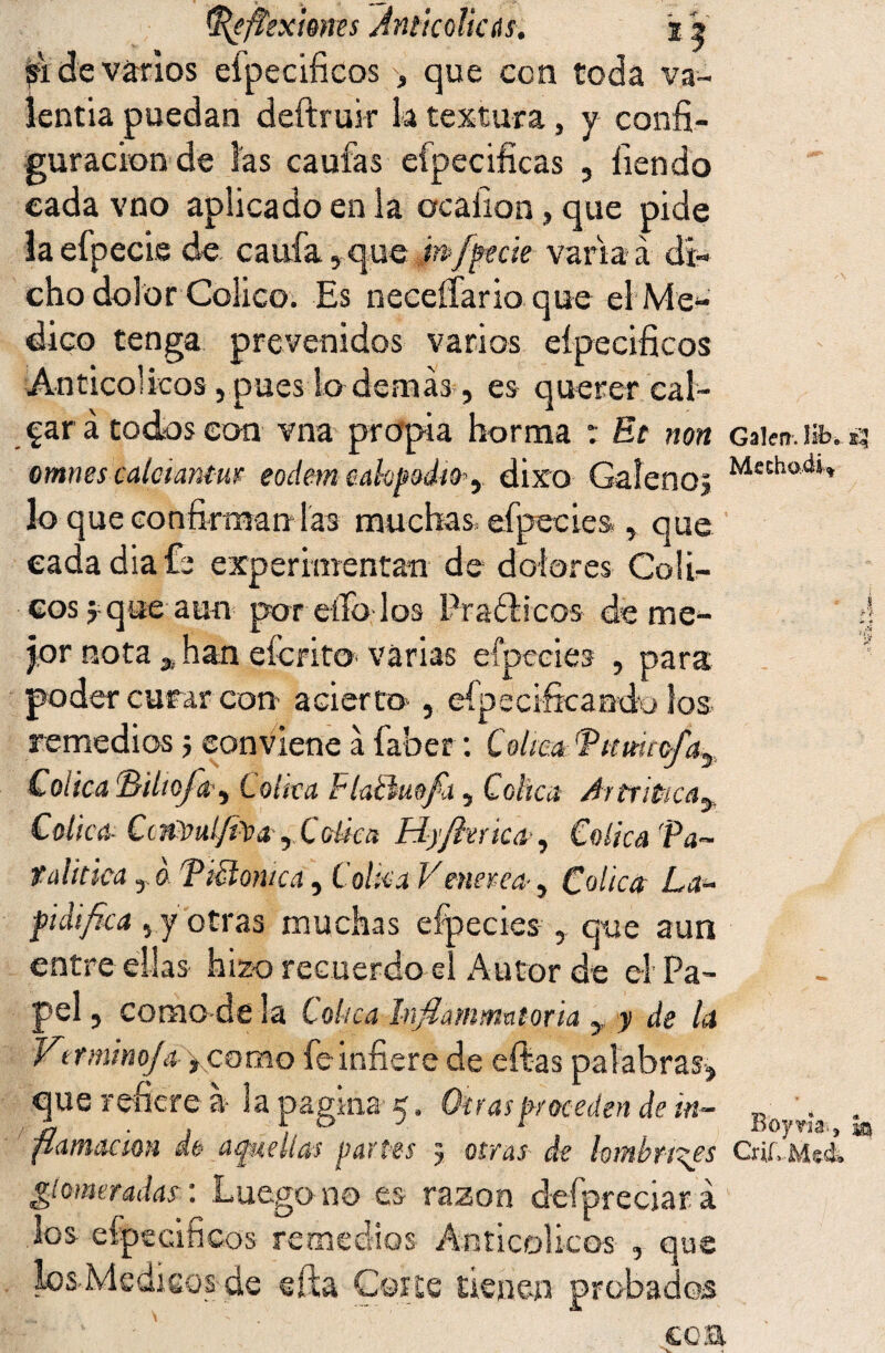 ^efíexwns An ti cólicas. % V 91 de varios efpecificos , que con coda va¬ lentía puedan deftruir k textura, y confi¬ guración de las caufas especificas , Tiendo cada vno aplicado en la ocaiion, que pide laefpecie de caufa,que mfpecie variad di¬ cho dolor Célico. Es neceífario que el Me¬ dico tenga prevenidos varios eípecificos Anticol icos, pues lo demás, es querer cal¬ car á todos con vna propia horma : Et non Gaien. Ufe. ¡3 omnes calctantm eodem cahpodio^ dixo Galeno? Mechod‘í lo que confirman las muchas efpecies , que cada día fe experimentan de dolores Cóli¬ cos? que aun por elfo-los Prácticos de me- ¡j jor nota 3¡ han eícrito- varias efpecies , para ? poder curar con acierto , efpeci-fkamk» los remedios 5 son viene á faber: Cólica 'Tumicfa^ Cólica (Biho¡a, Colka Flaftuofa, Cólica Artríticay Cólica Ctntmfita, Cólica Fiyjlerica , Cólica 'Pa¬ ralitica , o T¡clónica, Colka Vmerca, Cólica La¬ pidifica , y otras muchas efpecies , que aun entre ellas hizo recuerdo el Autor de el Pa¬ pel, como de la Cólica Infiarnmatoria , y de la Vt rmino/a ,corao fe infiere de eftas palabras, que refiere á la pagina 5. Otras proceden de in- Bo . flamackm de amellas partes 5 otras de lombrices Críf. Me¿ giomeradas: Luego no es razón defpreciará los eípecificos remedios Anticolicos , que los.Medi.co_s- de efta Coi te tienen probados coa