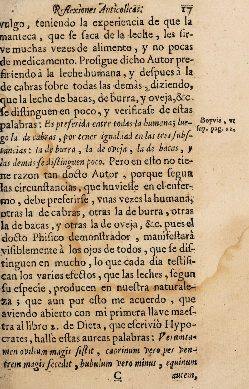 yulgo, teniendo la experiencia de que la manteca , que fe faca de la -leche , les fír- ve muchas vezesde alimento , y no pocas de medicamento, Profígue dicho Autor pre¬ firiendo á k leche humana, y defpuesá la de cabras fobre todas las demas , diziendo. que la leche de bacas, de burra,y oveja,&c. fe diftinguen en poco, y verifícale de eftas palabras: Rspreferida entre tedas la humana; lite- cq U de cabras, por tener igualdad en las tresfubf- t-aniias: la de burra, la de ote ja , la de bacas, y las demás fe d ¡pinguen peco, Pero en efto no tie¬ ne razón tan dofto Autor , porque feguti las circunftancias, que huvielíe en el enfer¬ mo , debe preferirfe , vnas vezes la humana, otras la de cabras, otras la de burra , otras la de bacas , y otras la de oveja, &c, pues el doófo Phifico demonftrador , manifeftara yifíblemente a los ojos de todos, que íe dis¬ tinguen en mucho, lo que cada diá teftifi- can los varios efe&os , que las leches, fegun fu efpecie , producen en nueftra naturale¬ za 5 que aun por efto me acuerdo , que aviendo abierto con mi primera llave maef- tra al libro t. de Dieta , que eferivió Hypo- crates, halle eftas a ureas palabras; Vermita* men oDtlíum magis fifíit, caprinüm tero per tren-i ira» magis fecedtt, bubulum tero m'tnus a eqtúnum , C 1 wtem.