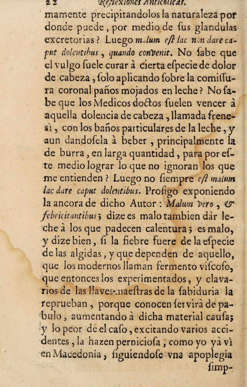 mámente precipitándolos la naturaleza por donde puede, por medio de fus glándulas excretorias ? Luego m Jutn eft tac non daré ci¬ bui dolentibus, guando conVenit. No fabe que el vulgo fuele curar a cierta efpeciede dolor de cabeza, íoío aplicando fobre la comiífu- ra coronal panos mojados en leche? No fa¬ be que los Médicos do&os fuelen vencer á aquella dolencia de cabeza, llamada frene- si , con los baños particulares de la leche, y aun dandofela a beber , principalmente la de burra, en larga quantidad, para por ef- te medio lograr lo que no ignoran los que me entienden ? Luego no fiempre eft maitm lac daré capul dolentibus. Profigo exponiendo la ancora de dicho Autor : Malum Vero , i? febriátantibus} dize es malo también dar le¬ che á los que padecen calentura j es malo, y dize bien, fi la fiebre fuere de la efpecie délas álgidas, y que dependen de aquello, que los modernos llaman fermento vifcofo, que entonces los experimentados, y clava¬ rios de las llaves-maertras de la fabiduria la reprueban, porque conocen íer vira de pá¬ bulo , aumentando á dicha material caufa; y lo peor de el cafo, excitando varios acci¬ dentes , la hazen perniciofa, como yo ya vi en Macedonia, figuiendofc vna apo plegia fimp-