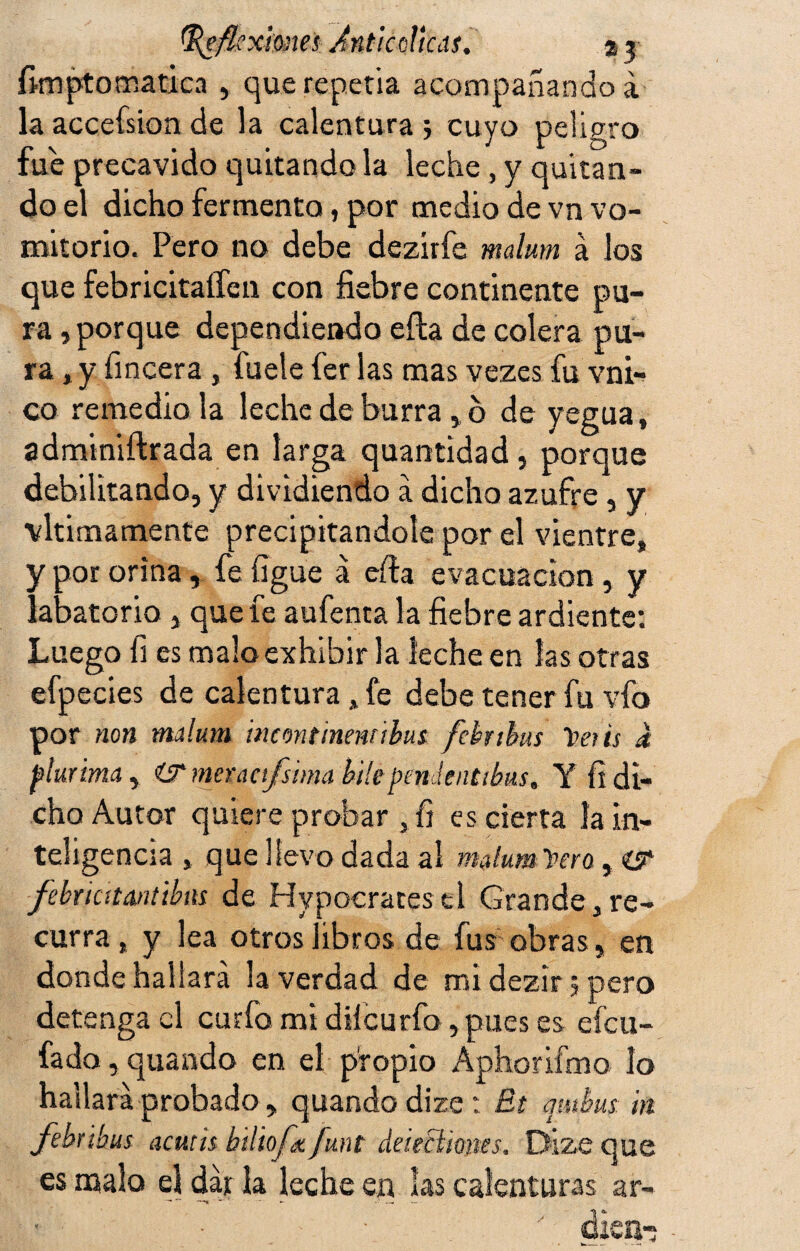 fimptomatica , que repetía acompañando a la accefsion de la calentura ; cuyo peligro fue precavido quitando la leche, y quitan¬ do el dicho fermento, por medio de vn vo¬ mitorio. Pero no debe dezirfe malum á los que febricitaífen con fiebre continente pu¬ ra , porque dependiendo eíla de colera pu¬ ra»y fincera , fuele fer las mas vezes fu vni- co remedióla leche de burra, o de yegua, adminiftrada en larga quantidad, porque debilitando, y dividiendo a dicho azufre, y vltimamente precipitándole por el vientre, y por orina, fe ligue á efta evacuación, y labatorio , que fe aufenta la fiebre ardiente; Luego fi es malo exhibir la leche en las otras efpecies de calentura »fe debe tener fu vio por non malum meontinenribus febnhus Veris a fkrima , ÍTmermfsimabile pende atibas. Y fi di¬ cho Autor quiere probar ,fi es cierta la in¬ teligencia , que llevo dada al malum Vero, íT febr¡citnntibas de Hypocratesd Grande,re¬ curra, y lea otros libros de fus obras, en donde hallará la verdad de mi dezír 5 pero detenga el curfo mi diícurfo, pues es efeu- fado, quando en el propio Aphorifmo lo hallará probado, quando dize: £1 mthus. in febribus actuis btliofx funt deieciiones. Dize que es malo el dar la leche en las calenturas ar- ' álCUr,