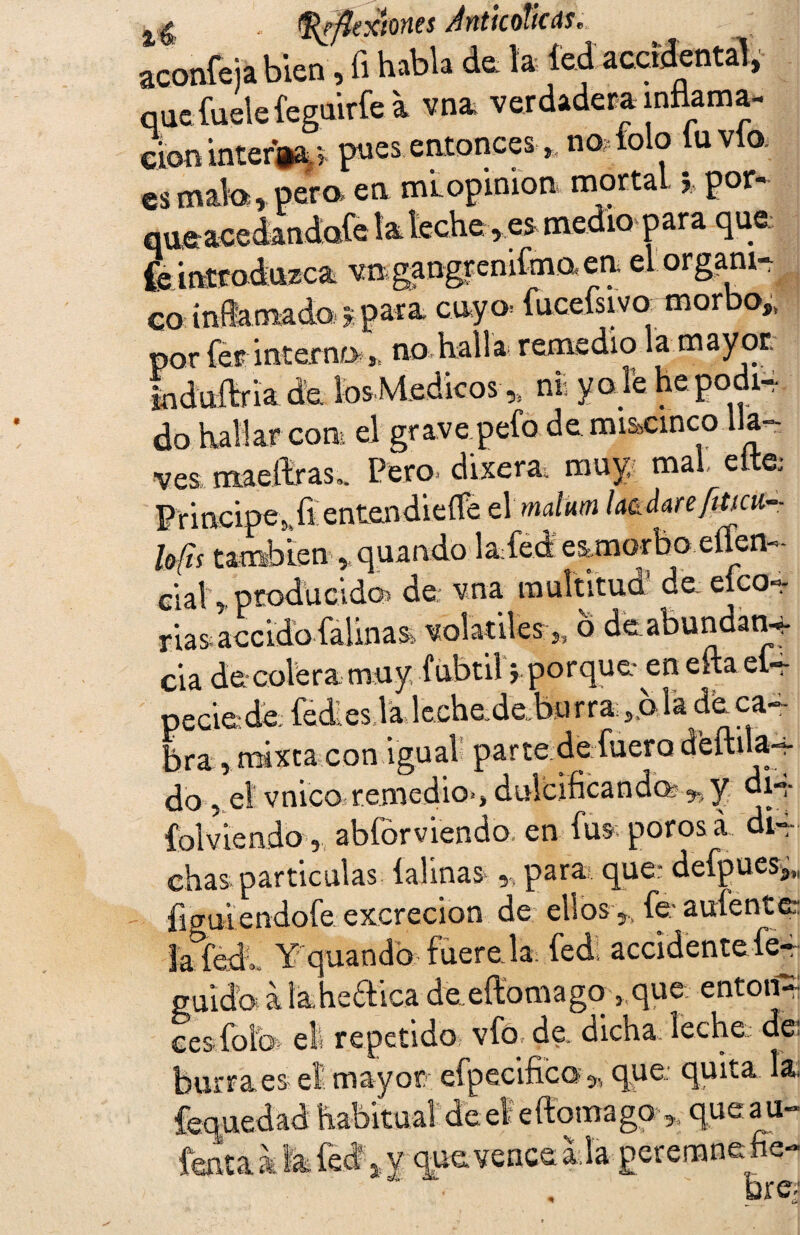 - ^flexiones AnticoTicds* aconfeia bien, fi habla de la íed accidental, que íuele feguirfe a vna verdadera inflama¬ ción interna v pues entonces, no. tolo tu vio. es mala, pera en mi opinión mortalpor- queacedandofe la. leche ,es medio para que ^introduzca vmgangtenifmaen. el órgano ca inflamada/ % para, cayo* facefsivo. -mor o* por fer interno J: no halla- remedio la mayor. Iiduítria de iosMedicos * ni yole hepodi4 do hallar con el grave peto de mi&cinco lla¬ ves mae liras.. Pero dixera. muy, mal eita Principe, ftentendieífe el malum lardarefitm- lefis también »quando laled eimorbo eflem- cial > producido) de vna multitud de eíco»- riasiaccidb {aliñas volátiles „ o de abundan-* cia de-colera muy fübtil i porque-^en cita eí— peciede fédeslalechedefe*Jrra;,,oladeca- Ira , mixta con igual parte de fuero deftila-4- do , el vnico remedio-, dulcificando y di-*- Col viendo, abfórviendo en fus poros a di¬ chas partículas taimas para que; defpues,,, íicriHendofeexcreción de ebos, fe1 a úfente tafead.. Y quandb fuere la fed accidente fe- guidbs a la heólica de eftomagq 3 que enton¬ ces foíb el repetido vfo, de dicha: leche: -<fp burraes el mayor efpecific© 5, que quita la ~ uedad habitual deeleftomago ,, queau- fenta k la íed * y qp vence ala perenanefie h r/*