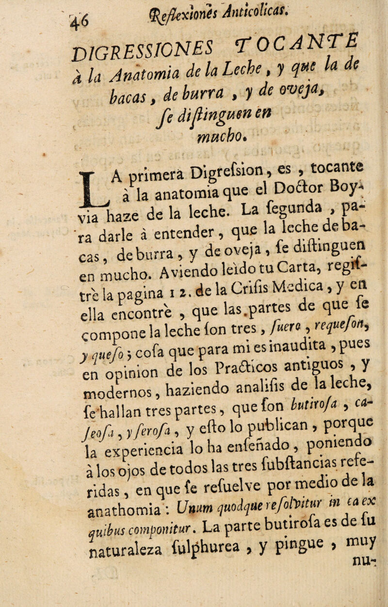 V1GRESSICNES TOCA NT £ 4 la Anatomía de la Leche, y a e bacas, de burra , y de oveja, fe di¡tinguen en mucho» A primera Digrefsion, es , tocante ■ . á la anatomía que el Doftor Boy. ÍUhazé de la leche. La fegunda pa¬ ra darle á entender , que la áe * cas, de burra, y de oveja , fe diftinguen en mucho. A viendo leído tu Carta, regí - tre la pagina i z. de la Cnfis Medica, y en ella encontré , que las.partes de que e compone la leche ion tres, fuero, redejón, y quefo 5 cofa que para mi es inaudita , pues en opinión de los Pra&cos antiguos y modernos, haziendo analifis de a e » fe-hallan tres partes, que fon butm/a , a- /eofa, yferofa, y efto lo publican , porque la experiencia lo ha enhenado, poniendo á los ojos de todos las tres fubftancias refe¬ ridas , en que (e refuelve por medio de ia anathomia: Umm quodqaerefolfM mea ex qu'íbus compomtur. La parte butiroía es de iu naturaleza fulphurea , y pingue > muy 4,