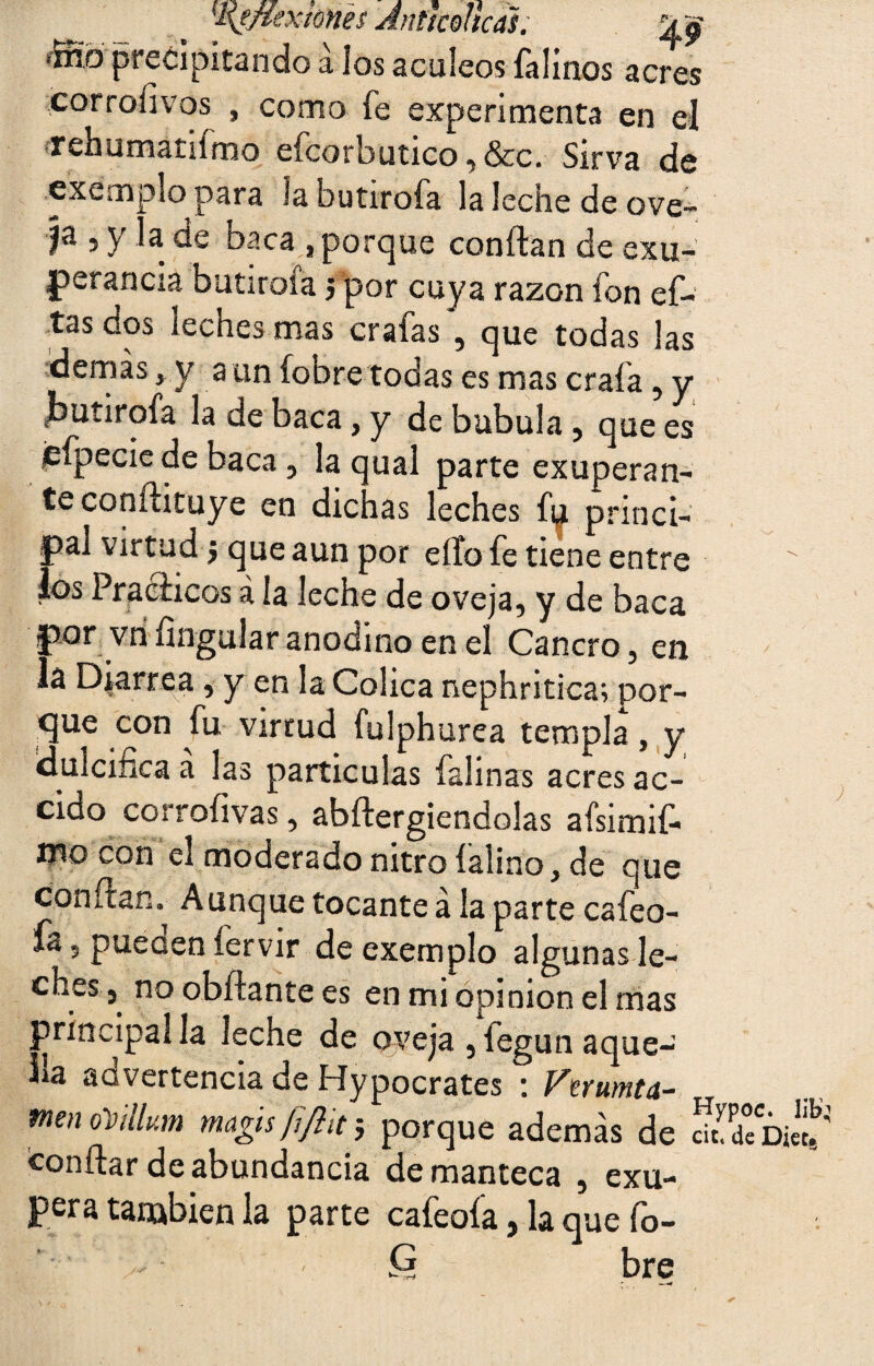 „ '•eximes Antícoltcal. íffib precipitando a los acúleos falinos acres corroiivos , como fe experimenta en el rehumatilmo efcorbutico, &c. Sirva de exemplo para la butirofa la leche de ove- Ia 5 >'« baca , porque confian de exu¬ berancia butirofa j por cuya razón fon ef- tas dos leches mas crafas , que todas las demás , y a un (obre todas es mas crafa, y jbutirofa la de baca, y de bubula , que es jefpecie de baca, la qual parte exuperan- teconílituye en dichas leches fi^ princi¬ pal virtud 5 que aun por ello fe tiene entre los Prácticos á la leche de oveja, y de baca por vn Ungular anodino en el Cancro, en lá Diarrea, y en la Cólica nephritica; por¬ que con fu virtud fulphurea templa, y dulcifica a las partículas falinas acres ac¬ eito corrofivas, abílergiendolas afsimif- mo con el moderado nitro íalino, de que confian. Aunque tocante a la parte caíeo- ía - pueüen íervir de exemplo algunas le¬ ches, no obílante es en mi opinión el mas principal la leche de oveja , fegun aque- ba aovertencia de Hypocrates : Ferumta- tnen oVhlum magis fifitt$ porque además de Confiar de abundancia de manteca , exu- pera también la parte cafeoía, la que fo- bre Hypoc. 1 cit, de Diei