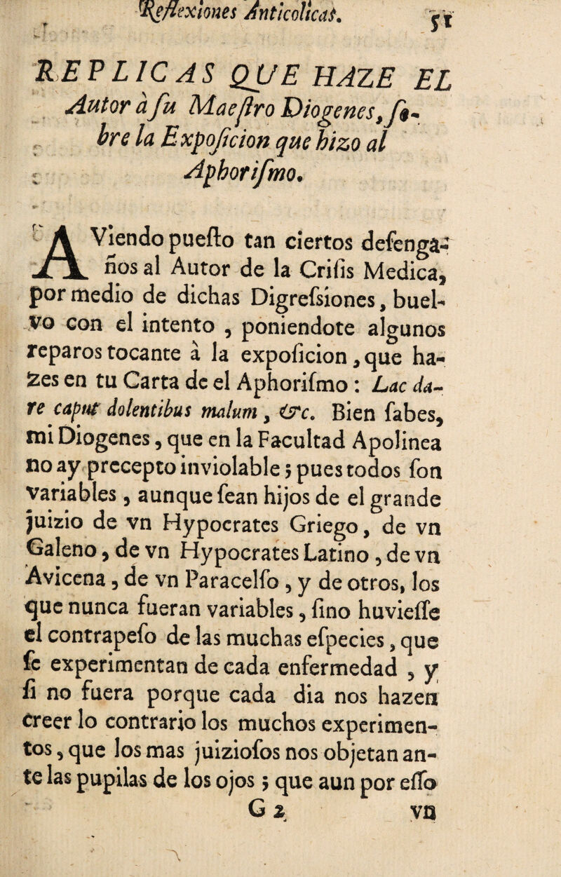 y* RE P L1C AS QUE HAZE EL Autor afu Maefro Diogenes tf$- bre la Expofeion que hizo al Apborifmo. A Víendo P^fto tan ciertos defenga- xx nos al Autor de la Criíis Medica, por medio de dichas Digrefsiones, huel¬ go con el intento , poniéndote algunos reparos tocante á la expoíicion, que ha- 2es en tu Carta de el Aphorifmo: Lac da¬ ré caput dolentibus malurn, Bien fabes, mi Diogenes, que en la Facultad Apolínea no ay precepto inviolable 5 pues todos fon variables, aunque fean hijos de el grande juizio de vn Hypocrates Griego, de vn Galeno, de vn Hypocrates Latino, de vn Avicena, de vn Paracelfo, y de otros, los que nunca fueran variables, fino huvieífe el contrapefo de las muchas efpecies, que fe experimentan de cada enfermedad 5 y íi no fuera porque cada dia nos hazen creer lo contrario los muchos experimen¬ tos , que los mas juiziofos nos objetan an¬ te las pupilas de los ojos} que aun por eíTo G 2 va ~\