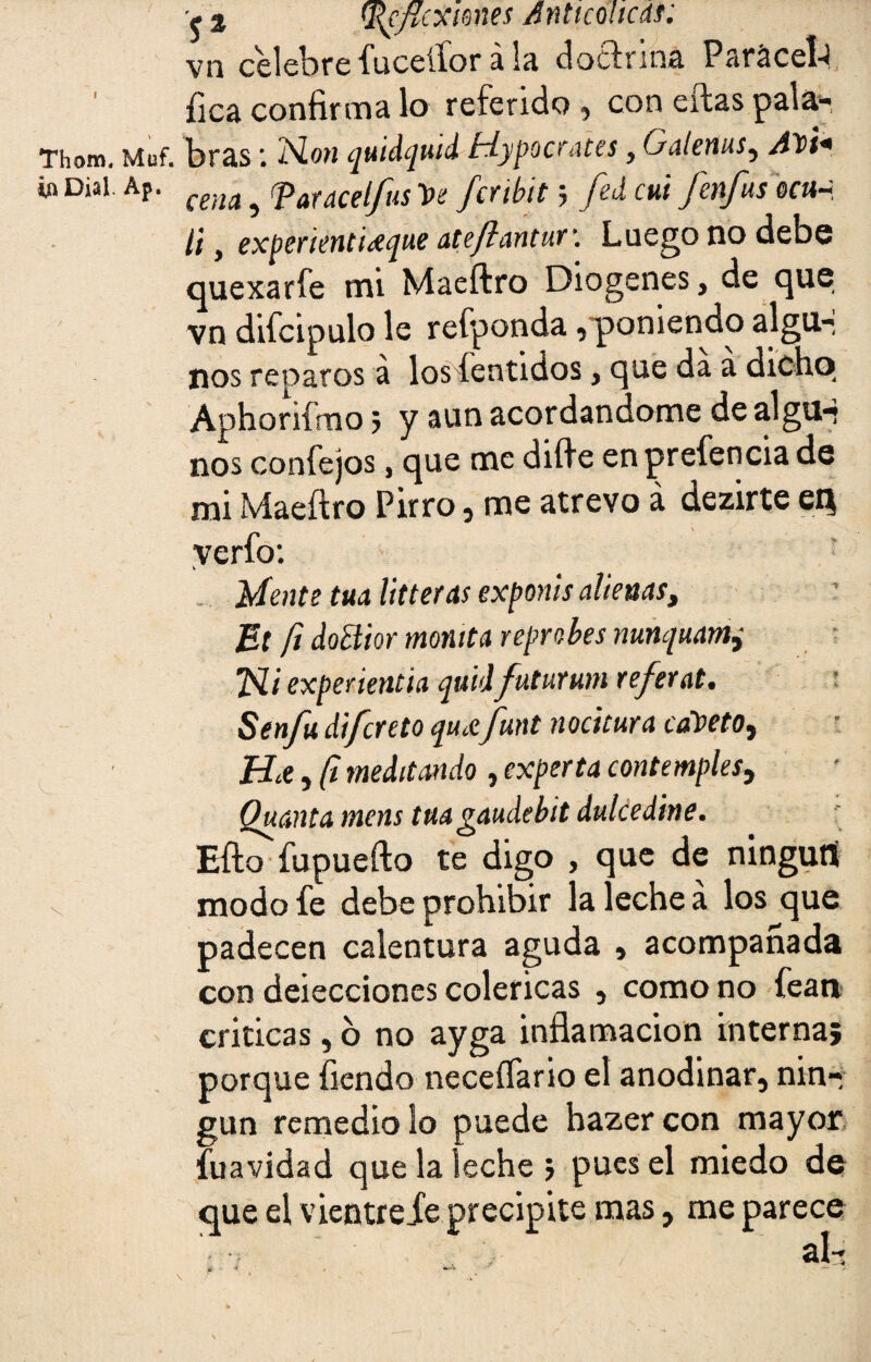 Thom. Muf ia Dial. Ap. V. ja ^cpcxmes Anticolicdf: vn celebrefuceííorala doctrina Par&cel-l fica confirma lo referido , con ellas pala- . bras *. Non ¿juidqutd fdypocYates y Galenas^ Aloi* cena 3 (Patdcelfits fcYihit 5 Jzd cui JeYtfus qci\~ li y expeñenti^que ateflantut\ Luego no debe quexaríe mi Maeftro Diogenes, de que vn difcipulo le refponda ^ poniendo algu-, nos reparos á los íentidos, que da a dicho Aphoriímo 5 y aun acordándome de algu-* nos confejos, que me difie en prefencia de mi Maeftro Pirro 5 me atrevo á dezirte eQ verfo: V Mente tua litteras exponis alienas, Et ft doEiior montta reprobes nunquam, Eli experientia quidfuturum referat. Senfu di/creto quAfunt nocitura cafeto. Ha , ft meditando , experta contemples, Quanta inens tua gaudebit dulcedine. Efto fupuefto te digo , que de ninguni modo fe debe prohibir la leche a los que padecen calentura aguda , acompañada con deiecciones coléricas , como no fean criticas, 6 no ayga inflamación interna; porque flendo neceífario el anodinar, nin¬ gún remedio lo puede hazer con mayor fuavidad que la leche ; pues el miedo de que el vientrefe precipite mas, me parece * * * «*•