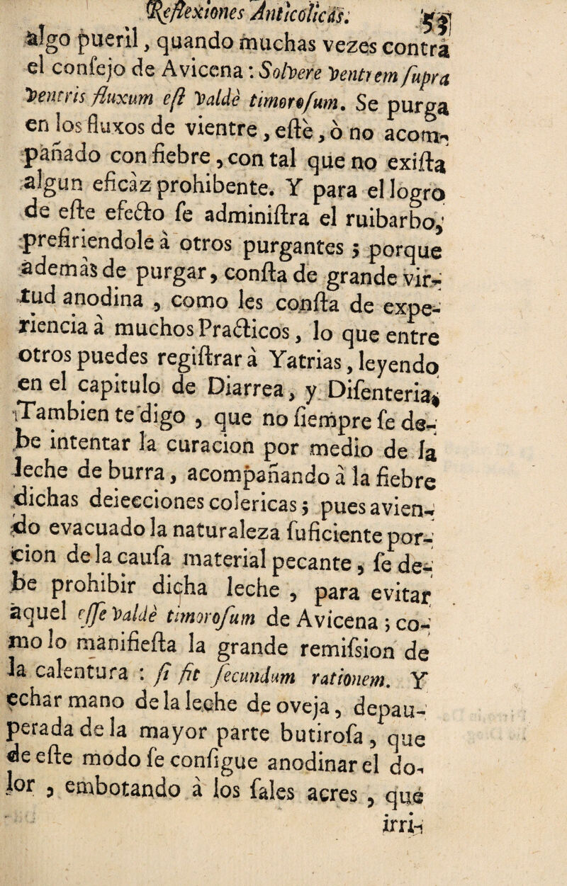 ^flexiones Ántkúlicds. -íilgo pueril, quando muchas vezes contra el confejo de Avicena: Solvere Ventrem fupra Ventris fluxum e(l Valdé timortfum. Se purga en jos fluKos de vientre, efte, ó no acorné panado con fiebre, con tal que no exifta algún eficaz prohibente. Y para el logro de efte efefto fe adminiftra el ruibarbo,: prefiriéndole á otros purgantes ; porque además de purgar, confia de grande vir- tud anodina , como les confia de expe¬ riencia a muchos Praéiicos, lo que entre otros puedes regiftrará Yatrias, leyendo en el capitulo de Diarrea, y Difenteria* iTambien te digo , que no fiempre fe de- be intentar la curación por medio de ía ieche de burra, acompañando á la fiebre dichas deiecciones coléricas j puesavien-» do evacuado la naturaleza inficiente por- jcion de la caufa material pecante, fe de¬ be prohibir di(j:ha leche , para evitar aquel effe Valdé timorofum de Avicena ; co¬ mo lo manifiefta la grande remifsion de la calentura : ft fit feamdwn rationem. Y echar mano de la leche de oveja, depau¬ perada de la mayor parte butirofa, que de efte modo fe configue anodinar el do¬ lor , embotando á los fales acres , qué irrii