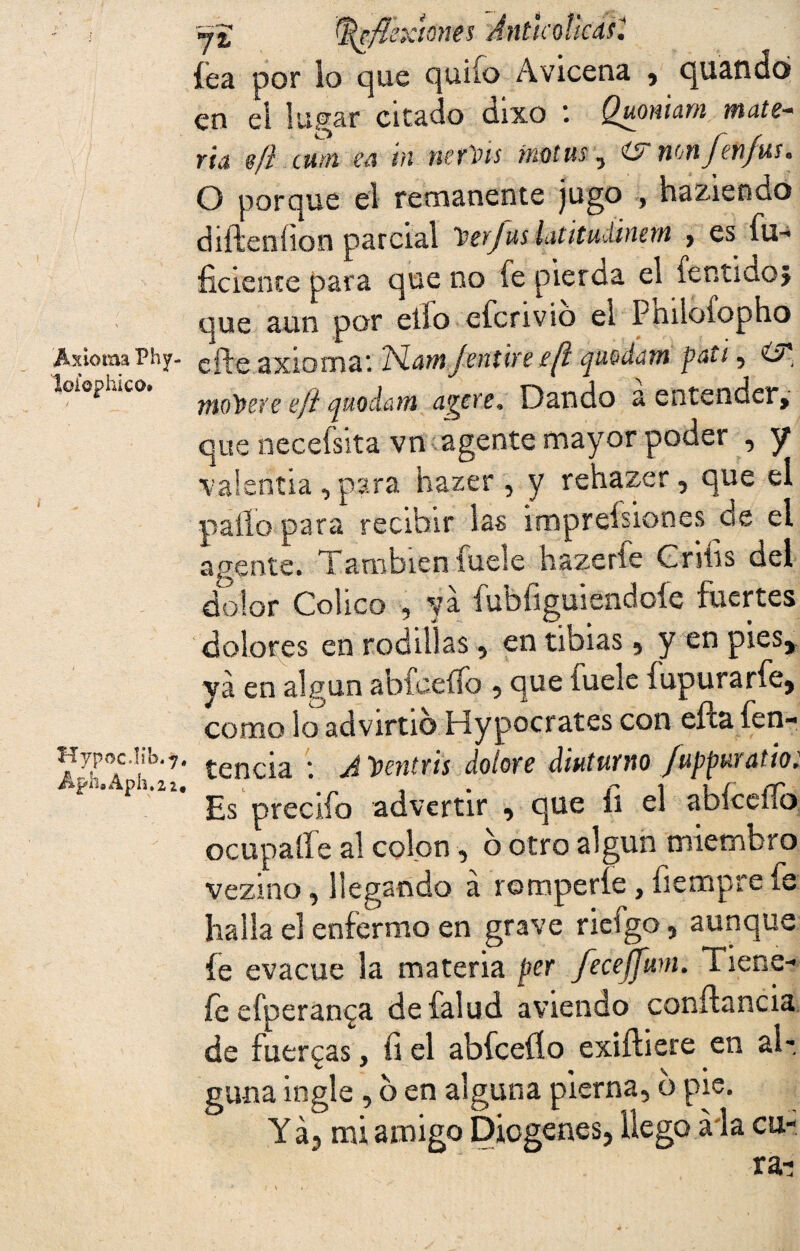 Axioma Phy- loi’ophíco. Hypoc.lib.7, Aph.Aph.2z. Reflexiones 'Jntkoücasí fea por lo que quilo Avicena , quandó en el lugar citado dixo *. Quoniam mate* ria sfi cuál cü tu uerVts fnütus , wm fenfus • O porque el remanente jugo , haziendo difteoíion parcial 1jcv/us latitudinent > es in¬ ficiente para que no fe pierda el íentidoj que aun por elfo efenvio el Ptiiloíopho efte axioma*. ISLarn/entire//? quodam pati, O* modere efl quodam agere* Dando a entender, que necefsita vn agente mayor poder , y •valentía , para hazer , y rehazer , que el pallo para recibir las imprefsiones de el agente. Tamblen fuele hazeríe Cníis del dolor Colico , ya fubfiguiendoíe fuertes dolores en rodillas , en tibias * y en pies, ya en algún abfceífo , que íuele fapura rfe* como lo advirtió Hypocrates con ePta feo- tencia *. A^entrls doiore ¿tutumo fuppuuttioi Es precifo advertir , que íi el abfceílb octipaífe al cofon, b otro algún miembro vezino, llegando á romperle, fiempre fe halla el enfermo en grave riefgo, aunque fe evacúe la materia per Jeceffum. Tiene-» fe efperan^a defalud aviendo conftancia de fuerzas, fi el abfceíío exiftiere en ah guna ingle , b en alguna pierna, o pie. Y á5 mi amigo Diogenes, llego a la cu¬ ra-