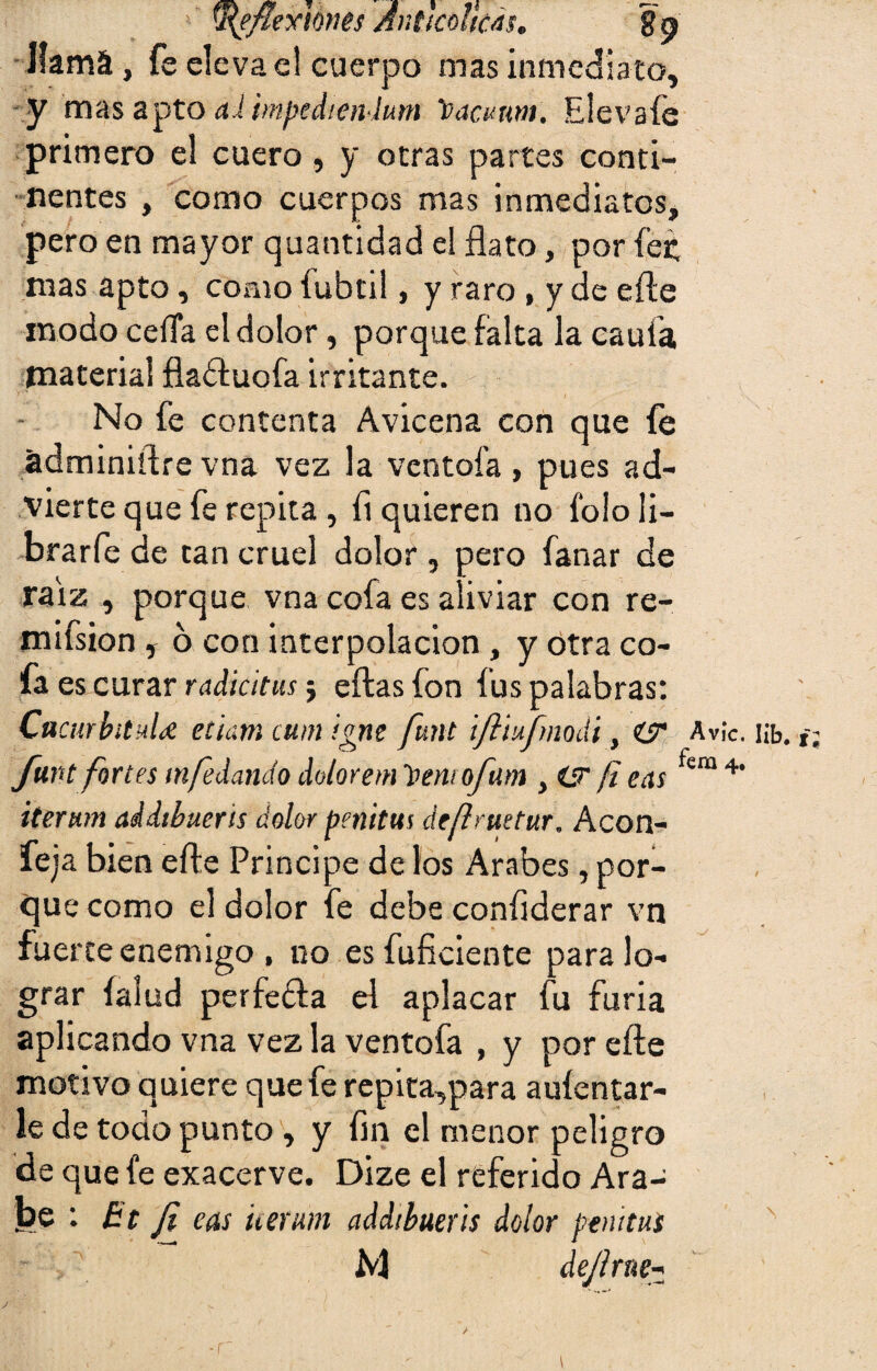 y\efiexme$ Anttcdtcás. 89 llama, fe elevad cuerpo mas inmediato, y mas apto ai impcdienium vaamm. Elevafe primero el cuero, y otras partes conti¬ nentes , como cuerpos mas inmediatos, pero en mayor quantidad el flato, por fe£ mas apto, como fubtil, y raro , y de efte modo ceíía el dolor, porque falta la caula material fladluofa irritante. No fe contenta Avicena con que fe ádminiftrevna vez la ventola, pues ad¬ vierte que fe repita, fl quieren no Ibloii- brarfe de tan cruel dolor , pero fanar de raíz , porque vna cofa es aliviar con re- mifsion , ó con interpolación, y otra co¬ fa es curar radiólas j ellas fon fus palabras: Cucurbitula etiam cum igne funt ijliufmodi, Avie. i¡fa. t, funt fortes mfedando dolorem imuofam , (jr ¡i eas fera 4’ iterum addtbueris dolor penitus deílruetur. Acón- leja bien efte Principe de los Arabes, por¬ que como el dolor fe debe coníiderar vn fuerte enemigo , no esfuficiente para lo¬ grar íalud perfe&a el aplacar fu furia aplicando vna vez la ventofa , y por efte motivo quiere que fe repita,para auíentar- le de todo punto , y fin el menor peligro de que fe exacerve. Dize el referido Ara¬ be : Bt Ji eas iterum addtbueris dolor penitus M dejlrne- -r