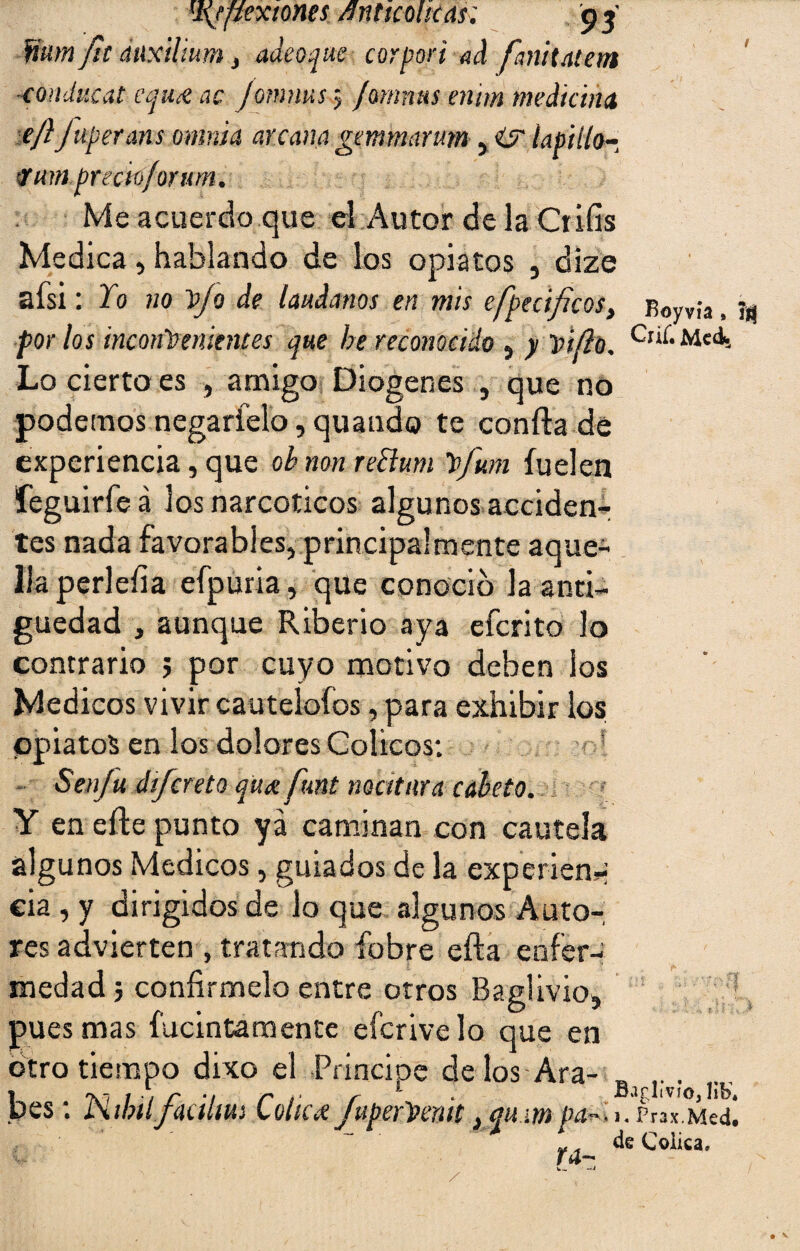 'Jfflexiones /.fnttcmcas; o» fium fu duxilmm , aaeoque corpori ad fanhatem -condi'.cat equ& ac Jomnus $ famnns enim medicina ejijuperatis omitía arcana gcmmarum , íapiilo- <Tum precio/orum. Me acuerdo que el Autor de la Crifís Medica, hablando de los opiatos , dize afsi: Yo no yo de (ándanos en mis efpecifíeos, iWvía, por los inconvenientes que he reconocido , y vi fío. Crií-Meds Lo cierto es , amigo Diogenes , que no podemos negarfelo, quando te coníla de experiencia, que obnonreBum Vfum íuelen feguirfeá los narcóticos algunos acciden¬ tes nada favorables, principalmente aque¬ lla perleíia efpuria, que conoció la anti¬ güedad , aunque Riberio aya eferito lo contrario ; por cuyo motivo deben ios Médicos vivir cautelólos, para exhibir los opiatos en los dolores Cólicos: - Senju dtfcreto qux funt matura coleto. Y en efte punto ya caminan con cautela algunos Médicos, guiados de la experien-i eia , y dirigidos de lo que algunos Auto¬ res advierten , tratando íobre efta enfer¬ medad ; confírmelo entre otros Baglivio, pues mas fucintamente eferive lo que en otro tiempo dixo el Principe délos Ara¬ bes : Kibiifiúlm Cólica fuperVenit} qu m Pa^u^wMed‘, ¥ de Cólica, Ya-