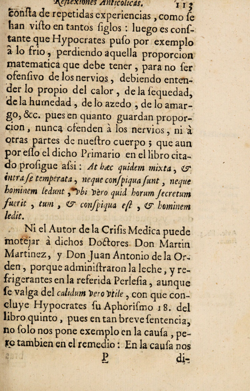 'j\cfiexwm Amtcoiícus. Vi| fconílade repetidas experiencias ,como íe han vifto en tantos ligios : luego es conf¬ ía016 que Hypocrates pufo por exemplo a lo frió, perdiendo aquella proporción matemática que debe tener , para no fer ofeníivo de los nervios, debiendo enten¬ der lo propio del calor, de la íequedad, de la humedad, de lo azedo , de lo amar¬ go, &c. puesenquanto guardan propor¬ ción , nunca ofenden a los nervios, ni á otras partes de nueftro cuerpo ; que aun por eíío el dicho Primario en el libro cita¬ do proíigue afsi: Atb<ec quidern mixta, íy inir aje tempe rata, ñeque cmjpiqua funt, ñeque bominem íedunt Yero quid borum Jecretum fuetit , tum , <y confpiqua efi , (y bominem ledit. Ni el Autor déla Crifis Medica puede motejar a dichos Doétores Don Martin Martinez, y Don Juan Antonio déla Or¬ den, porque adminiílraron la leche, y re¬ frigerantes en la referida Perleíia, aunque fe valga del calidum ToeroTptiie, con que con¬ cluye Hypocrates fu Aphorifmo 18. del libro quinto, pues en tan breve fentencia, no folo nos pone exemplo en la caufa , pe¬ yó también en el remedio: En la caufa nos