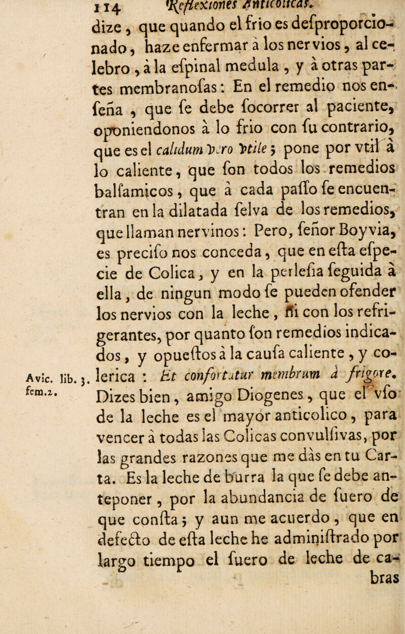 H4 'Xefiextones ¿nmotrcat. dize, que quando el frío es defproporcio- nado, haze enfermar á los ner vios, al ce¬ lebro , ala efpinal medula , y a otras par¬ tes membranofas: En el remedio nos en- feña , que fe debe focorrer al paciente, oponiéndonos a lo frió con fu contrario, que es el cahdum 'vero Titile; pone por vtü á lo caliente, que fon todos los remedios balí'amicos, que á cada paito fe encuen¬ tran en ¡a dilatada felva de los remedios, que llaman nervinos: Pero, íeñor Boyvia, es precito nos conceda, que en eíla efpe- cie de Cólica, y en la perlefiafeguida á ella, de ningún modo fe pueden ofender los nervios con la leche , ffi con los refri¬ gerantes, por quanto ion remedios indica¬ dos , y opueftos á la cauta caliente , y co- . lerica : tit confortutur mmbrum d fngore. Dizesbien, amigo Diogenes, que el vfo de la leche es el mayor anticolico , para vencer á todas las Cólicas convulíivas, por las grandes razones que me das en tu Car¬ ta. Es la leche de burra la que fe debe an¬ teponer , por la abundancia de fuero de que confia j y aun me acuerdo , que en defeflo de efta leche he adminiítrado por largo tiempo el fuero de leche de ca¬ bras