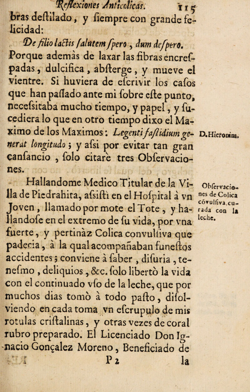 ^flexiones Jn ti col¡cas, \ % ^ bras dertilado, y íiempre con grande fe¬ licidad: y K; . • ^y ix • t - íDe filio laBis falatem[pero, dum defptro. Porque además de laxar las fibras encref- padas, dulcifica , abrterge , y mueve el vientre. Si huviera de efcrivir los cafos que han pallado ante mi fobre erte punto, necefsitaba mucho tiempo, y papel, y fu- cediera lo que en otro tiempo dixo el Má¬ ximo de los Máximos ; Legentifa/lidiumge¬ neral longitudo ; y afsi por evitar can gran canfancio , folo citare tres Obfervacio- nes. Hallándome Medico Titular de la Vi¬ lla de Piedrahita, afsifti en el Hofpical á vn Joven, llamado por mote el Tote, y ha- ílandofe en el extremo de fu vida, por vna fuerte, y pertinaz Cólicaconvulíiva que padecía, á la qualacompañabanfuneftos accidentes j conviene á faber , difuria , te- nefmo , deliquios, &c. folo liberto la vida con el continuado vfo de la leche, que por muchos dias tomo á todo parto, disol¬ viendo en cada toma vn efcrupulo de mis rotulas criftalinas, y otras vezes de coral rubro preparado. El Licenciado Don Ig¬ nacio González Moreno, Beneficiado de 'I P i la D.Hieroním# Obfervado- nes de Cólica cóvulrtva,cu¬ rada con la leche.