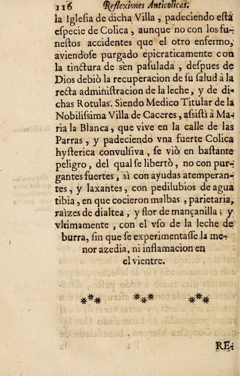 216 Reflexiones AnUcohcdíi la Iglefia de dicha Villa ^padeciendo eílá efpecie de Cólica, aunque no con los fu- neílos accidentes que el otro enfermo,1 aviendofe purgado epicraticamente con la tinflura de sen pafulada , defpues de Dios debió la recuperación de fu (alud á la retía adminiílracion de la leche, y de di* chas Rotulas. Siendo Medico Titular de Iá Nobilifsima Villa de Caceres, afsiíli á Ma-j ria la Blanca, que vive en la calle de las Parras, y padeciendo vna fuerte Cólica hyílerica convulfiva , fe vio en bailante peligro, del qual fe liberto, no con pur-i gantes fuertes, si con ayudas atemperan* tes, y laxantes, con pedilubios de agua tibia, en que cocieron malbas , parietaria, raizes de dialtea , y flor de manganilla v y vlrimamente , con el vfo de la leche de burra, fin que fe experimentaíle la me-i ñor azedia, ni inflamación en el vientre.