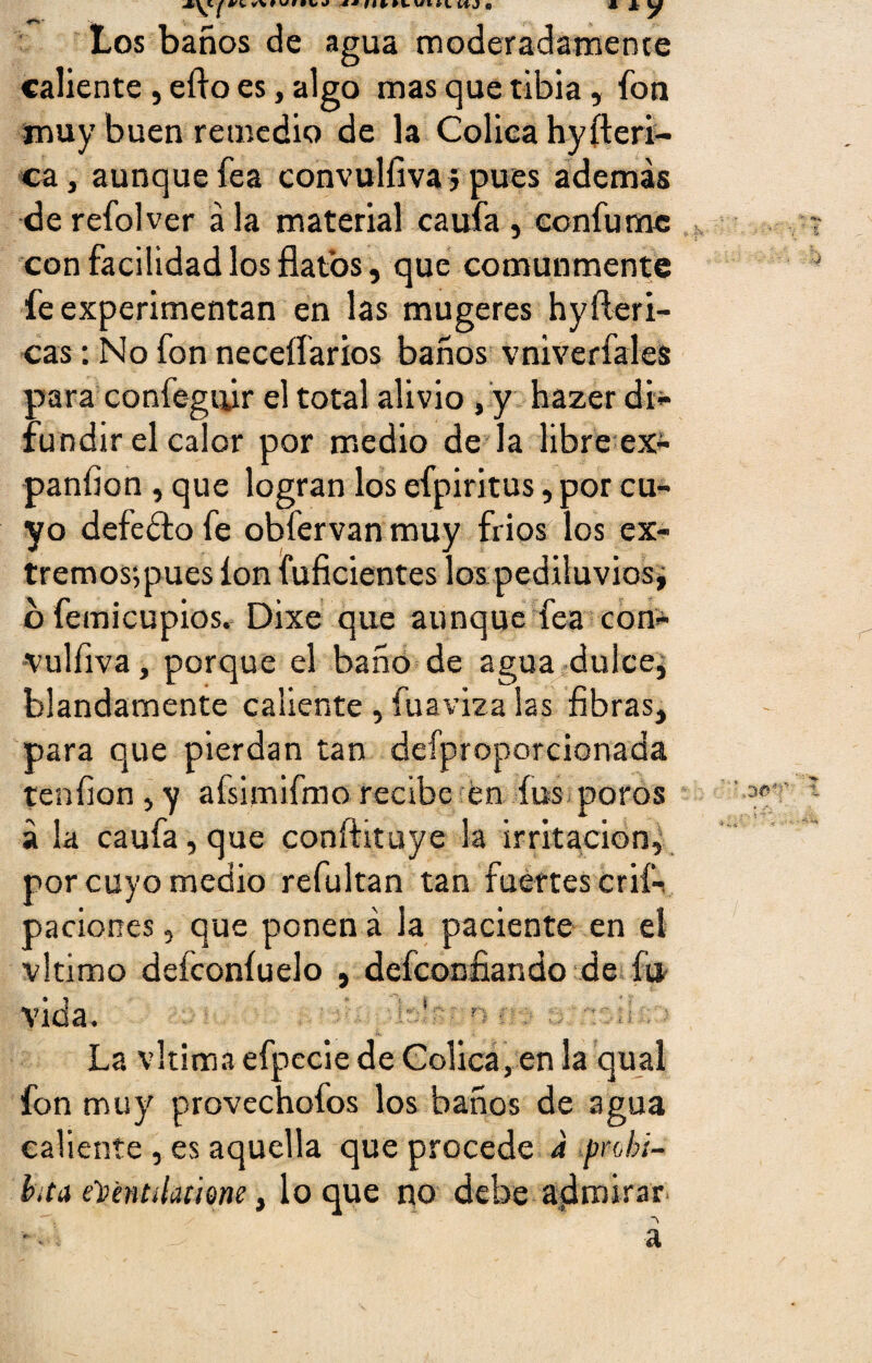 Los baños de agua moderadamente caliente , efto es, algo mas que tibia, fon muy buen remedio de la Cólica hyíteri- ca, aunque fea convulíiva j pues además de refolver á la material caufa , confumc con facilidad los flatos, que comunmente fe experimentan en las mugeres hy ibéri¬ cas : No fon neceífarios baños vniverfales para confegifir el total alivio , y hazer di¬ fundir el calor por medio de la libre ex- panfion , que logran los efpiritus, por cu¬ yo defecto fe obfervan muy fríos los ex- tremos;pues ion fuficientes los pediluvios* ofemicupios. Dixe que aunque fea con- vulfiva, porque el baño de agua dulce, blandamente caliente , fu a v iza las fibras, para que pierdan tan defproporcionada tenfion , y afsimifmo recibe en fus poros á la caufa, que conftituye la irritación, por cuyo medio refultan tan fuertes crif- paciones, que ponen á la paciente en el vltimo deíconíuelo , defconfiando de fu. vida. 1 n La vltima efpecie de Cólica, en la qual fon muy provechofos los baños de agua caliente, es aquella que procede a prohi¬ bía eYmtdamm, loque no debe admirar