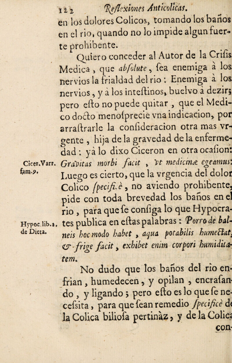 en los dolores Cólicos, tomando los baños en el rio, quando no lo impide algún fuer¬ te prohibente. Quiero conceder al Autor de la Crtíis Medica , que abfotute, fea enemiga a los nervios la frialdad del no Enemiga a los nervios, y á los inteftwos, buelvo a dezirj pero efto no puede quitar , que el Medi¬ co doffco menoíprecie vna indicación, por arraftrarle la coníideracion otra mas vr- gente , hija de la gravedad de la enferme¬ dad : ya lo dixo Cicerón en otraocaíion: Cicer.Vatr. Gravitas morbi faca , mediana egtmus: fem.j». lluego es cierto, que la vrgencia del dolor Colico fpecific, no aviendo prohibente, pide con toda brevedad los baños en el rio, para que fe configa lo que Hypocra- Hvpociib.t. tes publica en eftas palabras: VonttdebaL de Dieca. ms ¡}(¡c mJ0 fnxyet > acjU¡l potabilíS humeBat¡ ís-frige facit > exbibet enim corpori humidita- tem. No dudo que los baños del no en¬ frian , humedecen, y opilan , encrafan- do , y ligando j pero efto es lo que íe ne- cefsita, para que fean remedio fpecificé d< la Cólica biliofa pertinaz > y de la Colici con-