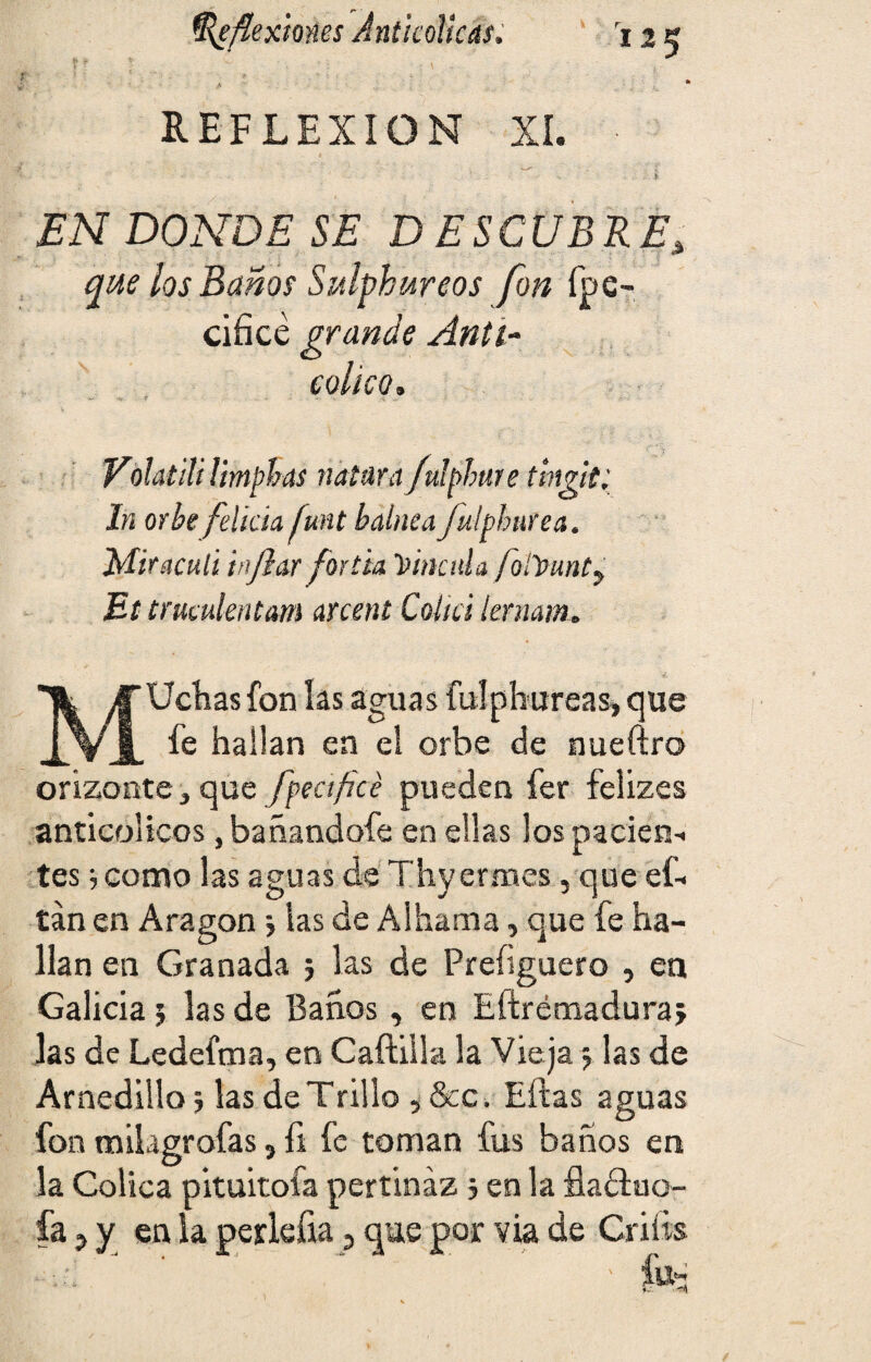 Reflexiones Jnt ¡cólicas. ri2K .A REFLEXION XI. ■ JEN DONDE SE DESCUBRE'x que los Baños Sulphureos fon fpe- cifice grande Anti- cólico. Voíatili ¡imphús natura fulphuie tmgit; In orbe f elida funt balnea fuíphnrea. Mir aculi inflar fortia Vincula follpunt? Et truíulentam arcent Colici lernam. MUchas fon las aguas fulphureas, que fe hallan en el orbe de nueftro orizonte, que fea ficé pueden fer felizes anticolicos ,bañandofe en ellas los pacien-. tes j como las aguas de Thyermes, que eL tan en Aragón; las de Albania, que fe ha¬ llan en Granada ; las de Preíiguero , en Galicia 5 las de Baños, en Efírémaduraj las de Ledefma, en Caftilla la Vieja, las de Arnedillo 5 las de Trillo , &c. Ellas aguas fon mikgrofas ? fi fe toman fus baños en la Cólica pituitofa pertinaz > en la fladluo-