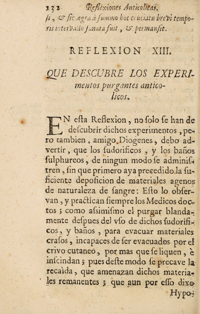 j yi- ^flexiones Amkdkns. ¡i, is fie ajummo boc crüdátu brclpl tempo- ns wtet'Shi'doJunatafuit, ¿Z pennanfit. REFLEXION XIII. £[/£ DESCUBRE LOS EXPELE mentas purgantes antica- l'lCOSo i, . ' v EN efta Reflexión , nofoio fe han de , de icubrir dichos experimentos , pe* ro cambien , amigo.Dio-genes., debo ad¬ vertir , que los íudoriíicos , y ¡os baños fulphureos, de ningún modo fe adminif^ tren , fin que primero aya preeedido.la fu- ficiente depoíicion de materiales agenos de naturaleza de fangre: Eflo lo obfer- van , y practican. fíempre los Médicos doc¬ tos j como afsimiímo el purgar blanda¬ mente defpues de) vfo de dichos fudorifi-: eos , y baños , para evacuar materiales crafos, incapaces de fer evacuados por el crivo cutáneo, por mas que fe liquen, e inicindan; pues defte modo íe precave la recaída, que amenazan dichos materia¬ les remanentes ¿ que aun por eífo dixo»