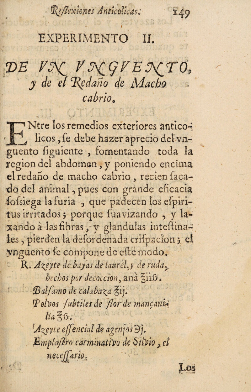 / » EXPERIMENTO II. - de K^(/FÉ¿^ró, y de el ládano de Aducho cabrio* ENtre los remedios exteriores anticod , líeos, fe debe hazer aprecio del vo- guenío íiguiente , fomentando toda la región del abdoman, y poniendo encima el redaño de macho cabrio , recien íaca- . do del animal, pues con grande eficacia fofsiega la furia y que padecen los eípiri- tus irritados j porque fuavizando , y la¬ xando a las fibras , y glándulas inteftina- Ies, pierden la defordehadá crifpadon \ e| ynguento fe compone de efte modo, R. J^eyte de bayas de laurel.j de rad<ty b. chas per decocción, ana fuík (Bilfamo de calabaza f ij. 'Polvos fubtiles de flor ée rnancanU lia § f>, 'Azeyte e¡feudal de agenjos 3], Mmplajíro carminativo de Silvio , el necesario* Eos -V '#«1 V& (