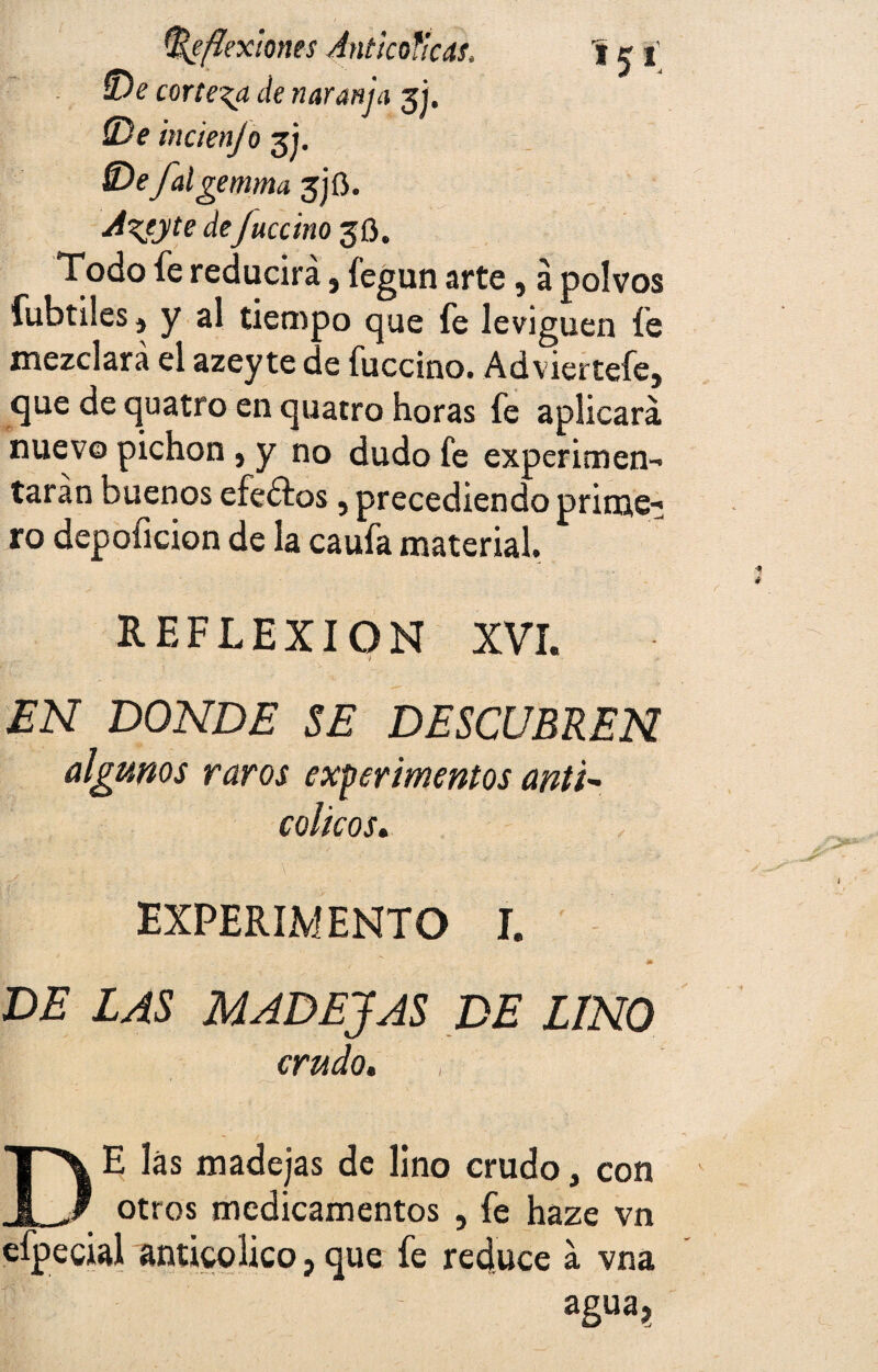 íDe corteja de naranja gj. (De mcienjó 31. SDe falgemma 3)6. A^eyte deJuccino 30. Todo fe reducirá, fegun arte, á polvos fubtiles j y al tiempo que fe leviguen fe mezclará el azey te de fuccino. Adviertefe, que de quatro en quatro horas fe aplicará nuevo pichón , y no dudo fe experimen¬ tarán buenos efedtos, precediendo prime¬ ro depoficion de la caufa material. REFLEXION XVI. EN DONDE SE DESCUBREN algunos raros experimentos anti* cólicos. y . . ' EXPERIMENTO I. m DE LAS MADEJAS DE LINO crudo. las madejas de lino crudo, con otros medicamentos , fe haze vn efpecial anticolico, que fe reduce á vna agua?