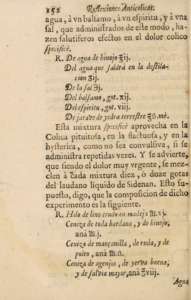 t'vg S*&fiex¡m$~Anticolicds.: agua, a vn baliamo , a va efpiritu, y a vna fal, que adminiffrados de efte modo , ha- zen falutiferos efedros en el dolor cohco fpecificé. K, (De agua de hinojo ^ij. (Del agua que Jaldrd en la de/HU-t don 3Íj. fDelafaídj. S)el bal/amo, got. xij. ID el efpiritu y got. viij. (Dejarais de yedra terre/ire me. Efla mixtura fpecificé aprovecna en Jai Cólica pituitoía, en la fluctuóla , y en la hyfterica, como no íea convulíiva, fi fe adminiftra repetidas vezes. Y íe advierte, que fien do el dolor muy vrgente, fe mez¬ clen a cada mixtura diez, o doze gotas del láudano liquido de Sidenan, Eftofu- puefto, digo, que la compoíicion de dichq experimento es la íiguiente. R. Udo de lino cruda en mude] a fij.v]• Ceniza de toda bardana ¡y de hinojo, anáB.j. Ceniza de manganilla, de ruda, y de poleo, ana ®3.iY Ceniza de agenjos, de yer'na buena] y de jalda wíáyor,ana§viij.