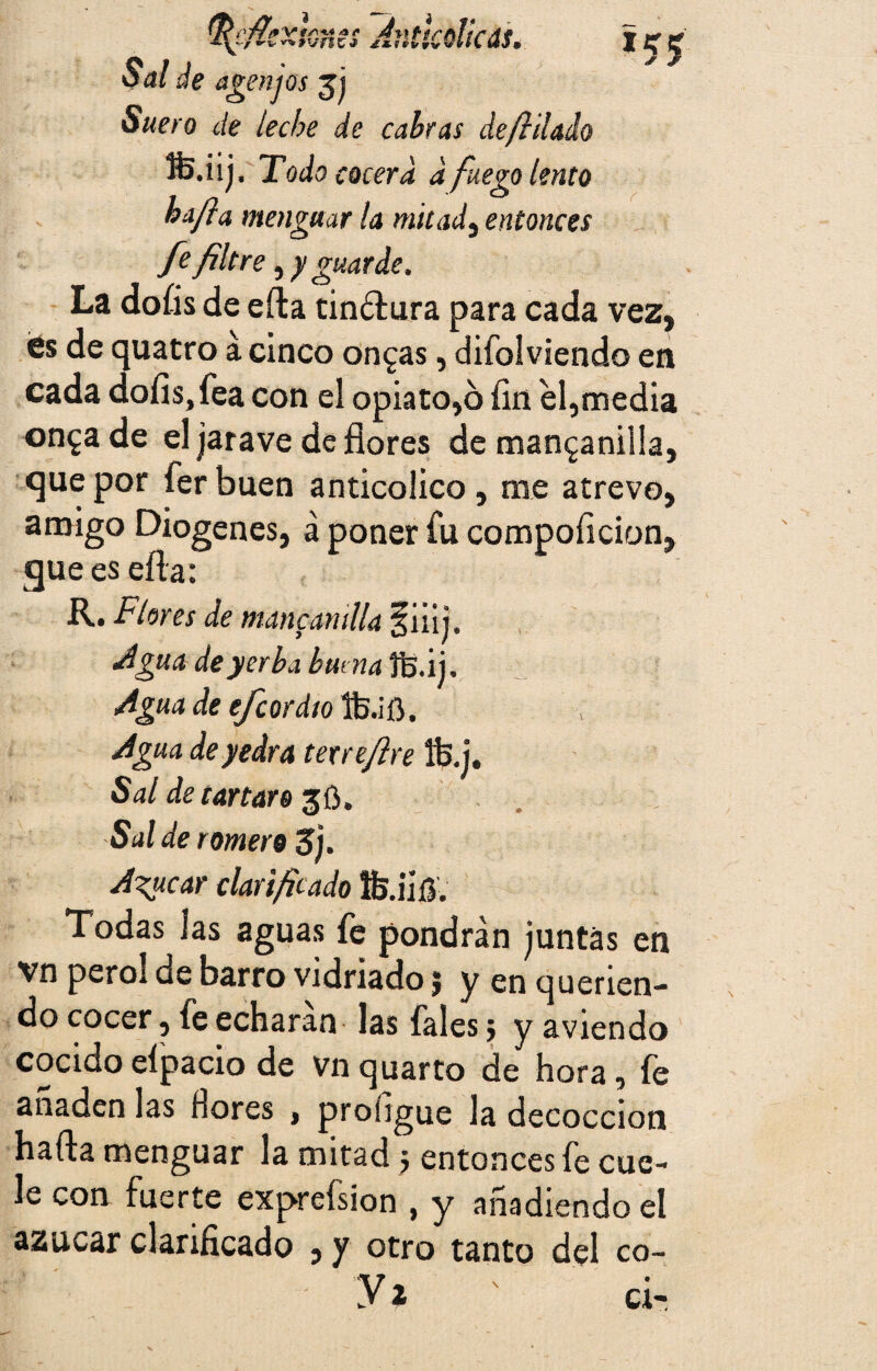^efiexknes Av.tlcdkás. Sal de agen jos Suero de leche de cabras defiilado HJ.iij, Todo cocerá d fuego lento ha/}a menguar la mitad, entonces fe filtre, y guarde. La doíis de effca tindlura para cada vez, <6s de quatro á cinco ongas, difolviendo en cada doíis,fea con el opiato,6 íin el,media on^a de el jarave de flores de manganilla, que por fer buen anticolico , rae atrevo, amigo Diogenes, á poner fu compoíicion, gueesefta: R. Flores de manganilla §iiii. Agua de yerba huma fs.ij. AguadeefcordtoDsáü, Agua de yedra texrefire Ife.j. Sal de car taro 36. Salde romero 3j. Acucar clarificado fe.iift. Todas las aguas fe pondrán juntas en vn peroi de barro vidriado, y en querien¬ do cocer, fe echaran las fales} y aviendo cocido eípacio de Vn quarto de hora, fe anaden las llores , proíigue la decocción hafta menguar la mitad $ entonces fe cue¬ le con fuerte exprefsion , y anadiendo el azúcar clarificado , y otro tanto del co- yi ; d-