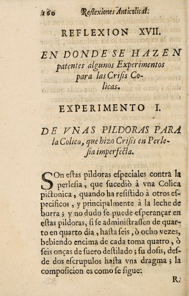 /¡r¡sr0 Reflexiones Antkoílcé: REFLEXION XVII. EN DONDE SE H AZ E N patentes algunos Experimentos para lasCriJts Có¬ licas. Ü , . : • ; .v. • - ) EXPERIMENTO I. m DE VNAS PILDORAS PARA la Cólica, que hizo Crifls en Per le¬ jía imperfeta. SOn efhs pildoras efpeciales contra 1$ perleíia, que fucedio á vna Cólica piólonica, quando ha reíiftido a otros ef- oecificos, y principalmente á la leche de burra 5 y no dudo fe.puede efperan^ar en ellas pildoras, fife adminiílraííen de quái> to en quarto día, halla feis, o ocho vezes, bebiendo encima de cada toma quatro, 6 feis ongas de fuero deftilado 5 fu doíis, def- de dos efcrupulos haíla vna dragma j la compoíicion es como fe figue: