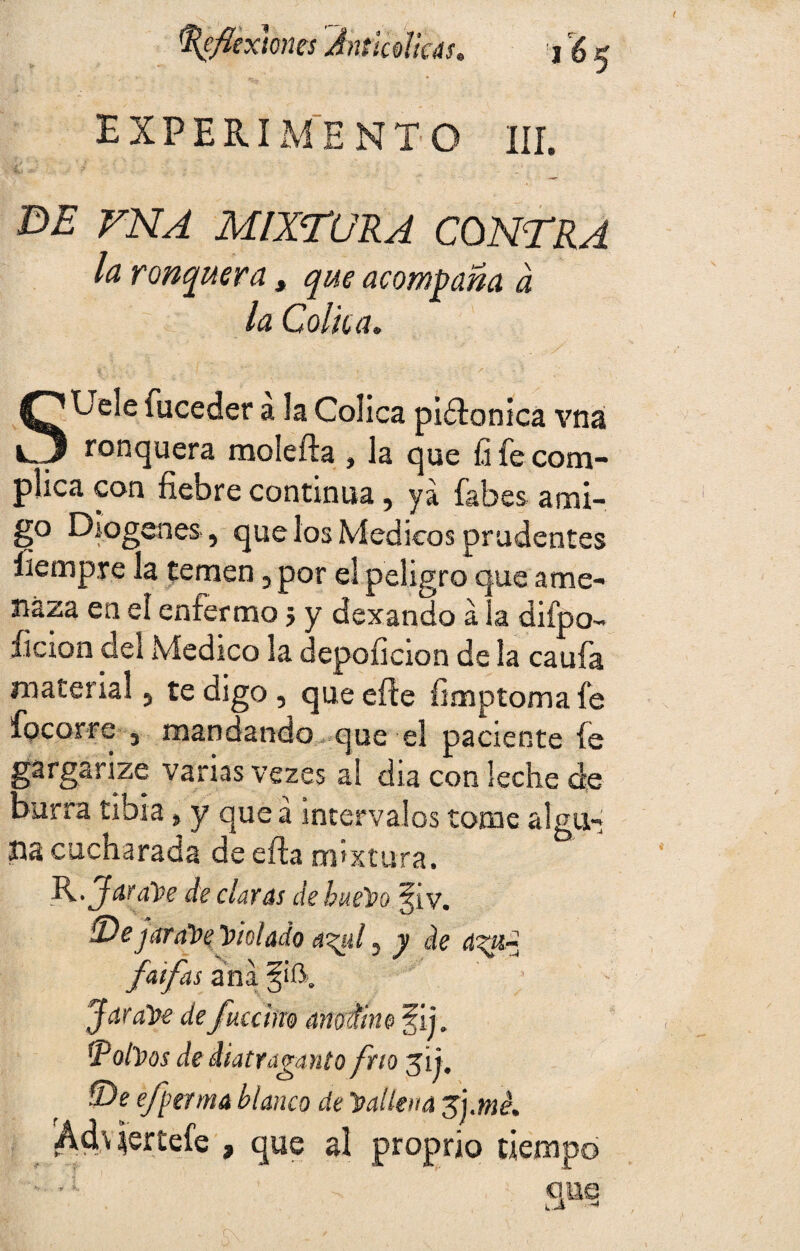 EXPERIMENTO III. E>£’ VNA MIXTURA CONTRA la ronquera , que acompaña a la Cólica. StJele fuceder a la Cólica piélonica vná ronquera molefta , la que fi fe com¬ plica con fiebre continua, ya fabes ami¬ go Diogenes, que los Médicos prudentes íiempre la temen, por el peligro que ame¬ naza en el enfermo 5 y dexando á la difpo- íícion del Medico la depoficion de la caufa material, te digo, que efte fimptoma fe focorre 3 mandando que el paciente fe gargarizo varias vezes al dia con leche de burra tibia, y que á intervalos tome algu- na cucharada de eífa mixtura. R .Jar alte de claras de hueso f i y. S)ejaraSe Violado 43$l, y de d<ai~ faifas ana f ¡í\ JaraSe defuccim anodine fii. tpolSos de diatraganto frío 31 j. íDe efperma blanco de ’Sallena fymé. Ád\ iertefe , que al proprio tiempo