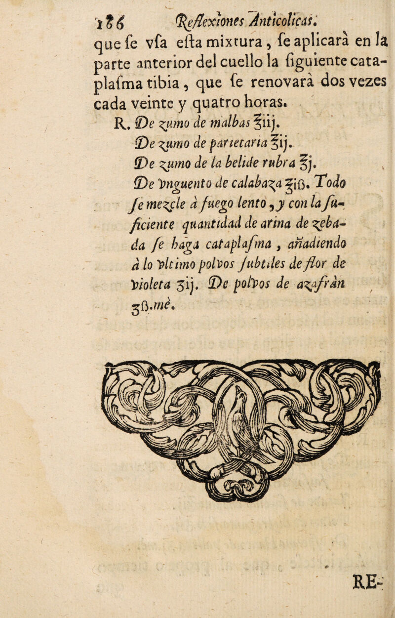 que fe vfa eíta mixtura, fe aplicara en la parte anterior del cuello la figúrente cata- plafma tibia, que fe renovará dos vezes cada veinte y quatro horas. R, De %timo de tnalbas %lij. De zu>mo de par tetaría §ij. (De %umo de la beltde rubra §j. (De Ungüento de calabaza Todo Je mezcle a fuego lento ,j con la fu- ficknte cuantidad de afina de zeba- da fe haga cataplafma , añadiendo d lo 'el timo polvos Jubtdes de flor de 'Violeta jij, De pobos de azufran