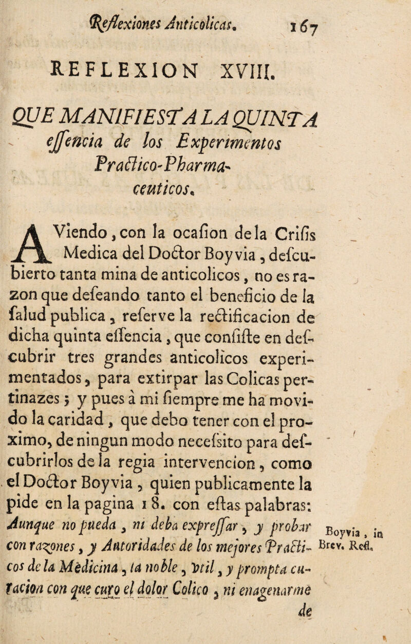 REFLEXION XVIII. QUE MANIFIESTA LA QUINTA ejj encía de los Experimentos Fra&ico-Pharma- ceáticos« A Viendo, con la ocaíion déla Crifis Medica del Dodtor Boy vía , defcu- bierto tanta mina de anticolicos, no es ra¬ zón que defeando tanto el beneficio de la falud publica , referve la re&ificacion de dicha quinta eífencia, que eoníiíte en def- cubrir tres grandes anticolicos experi¬ mentados , para extirpar las Cólicas per- tinazes j y pues á mi fiempre me ha movi¬ do la caridad, que debo tener con el pró¬ ximo, de ningún modo neceísito para def- ' cubrirlos de la regia intervención, como el Doélor Boyvia , quien publicamente la pide en la pagina 18. con eftas palabras: Aunque no pueda , m deba exprejfar, y probar Bovvia, con rabones, y Autoridades de los mejores i1 rae ti- Brev* Refl. eos de la Medicina, la noble 3 Torili y prompta cu¬ tacha con que curo el dolor Colico 3 ni enajenarme de