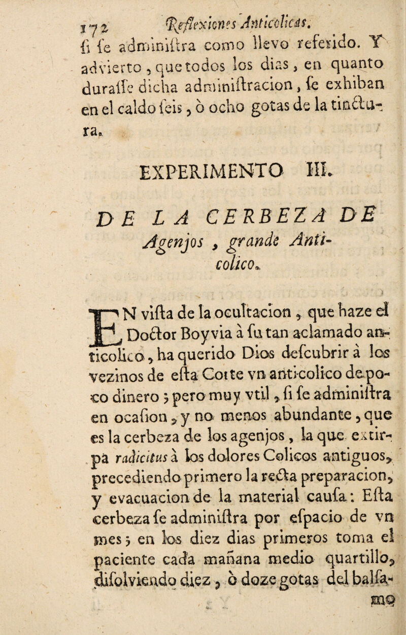 {i fe adroiniftra como llevo referido. IT advierto, que todos los dias, en quanto duraííe dicha adrxnniftracion, fe exhiban en el caldo feis, o ocho gotas de la tinólu- ra* EXPERIMENTO HL DELA CERBEZA DE Agen jos , grande Anti- colico„ EN vifta de la ocultación, que haze el Dodlor Boy vía a fu tan aclamado an- ticolko, ha querida Dios defcubrirá los vezinos de efta Cotte vn anti colico de po¬ co dinero j pero muy vtil , fi fe adminiftra en ocafion , y no menos abundante, que es la cerbeza de los agenjos, la que extir¬ pa racticitus a los dolores Cólicos antiguos, precediendo primero la reda preparación, y evacuación de la material caufa: Efta cerbeza fe adminiftra por efpacio de vn jnesj en los diez dias primeros toma el paciente cada mañana medio quartillo, difoiviendq diez, o dozegotas delbalfa-