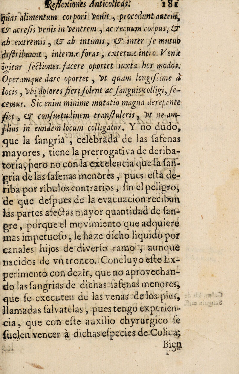 §¡¿flexiones A nt icol te as. i s í Wmfalmenturn coipori tteñk^ pmeJunt anteni, íy acrefis Venís in Ventrem , ac recuum corpas, iS tíb extrenús, <ür &b intimis, i? ínter Je mutuo diftubuunt 3 interna foras, externa intro. Vena hitar /echones fAcere oportet iuxta bes modos. Operamque daré oportet, Vt quam longifmne á locis y Vbidolores fierifoknt ac fanguÍPcolligi,fe~ cemm. Sic enim minime mutatio magna derepente 0et , con/uetudinem tran/iuleris, Vt ne-anf' iíius in eiindem locutn colligatur, Y no dudo, que la fangriá , celebrada de las fafenas mayores, tiene la prerrogativa de deriba- toria, pero no con la excelencia que la ían- 'gria de las fafenas menores, pues efta de- riba por ribulos contrarios, hn el peligro* de que defpues de la evacuación reciban las partes ateclas mayor quantidad de fan- gre, porque el movimiento que adquiere mas impetuefo, le haze dicho liquido por canales hijos de diverío ramo , aunque nacidos de vn tronco. Concluyo efte Ex¬ perimentocon dezir, que no aprovechan¬ do las íangrias de dichas fafenas menores, que íe executen de las venas de los pies, llamadas falvatelas, pues tengo experien¬ cia 5 que con efte auxilio chyrurgico fe duelen vencer á dichas efpccies de Cólica; Bies