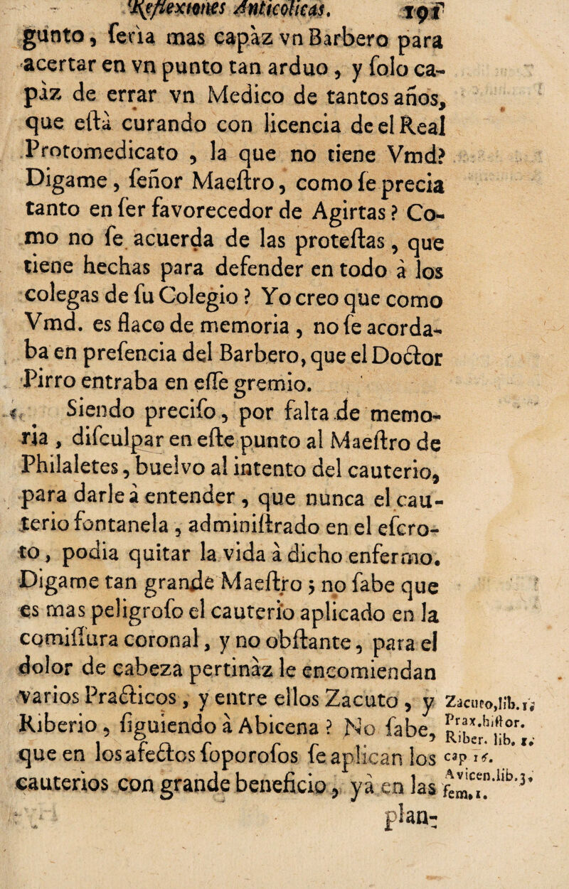 Wf/mcMWs Antmims. gunto, feria mas capaz vn Barbero para ■acertar en vn punto tan arduo, y folo ca¬ paz de errar vn Medico de tantos años, que eíta curando con licencia de el Real Protomedicato , la que no tiene Vmd? Digame, feñor Maeftro, como fe precia tanto en fer favorecedor de Agirtas ? Co¬ mo no fe acuerda de las proteftas, que tiene hechas para defender en todo á los colegas de tu Colegio ? Yo creo que como Vmd. es flaco de memoria , no fe acorda¬ ba en prefencia del Barbero, que el Doólor Pirro entraba en efle gremio, i _ Siendo precifo, por falta de memo¬ ria , difculpar en elle punto al Maeftro de Philaletes, buelvo al intento del cauterio, para darle a entender , que nunca el cau¬ terio fontanela , adminiftrado en el efcro- to, podia quitar la vida á dicho enfermo. Digame tan grande Maeftroj no fabe que es mas peligrofo el cauterio aplicado en la comifíura coronal, y no obftante, para el dolor de cabeza pertinaz le encomiendan varios Pra&icos, y entre ellos Zacuto, y Zacnto.iib., Riberio, irguiendo á Abicena ? No fabe, ^rjc-rh','°r- que en los afeólos foporofos fe aplican los «p cauterios con grande beneficio, ya en las fem,£te'llb'3 : j plan: