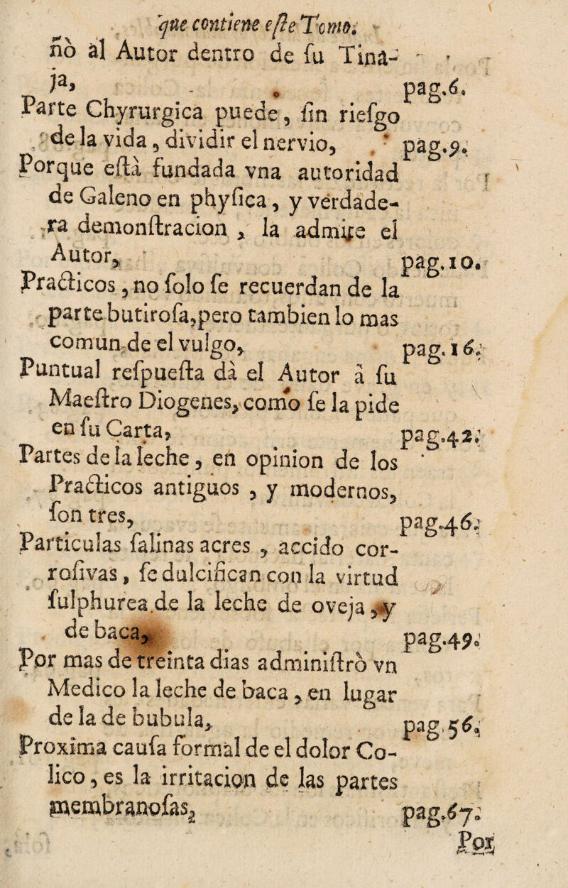 qm contiene efleTcmo. • no al Autor dentro de fu Tina- • - <• i la> - . pag.é. Parte Chyrurgica puede, fin riefgo .'déla vida, dividir el nervio, ' pag.p.; Porque ella fundada vna autoridad de Galeno en phyfica, y verdade¬ ra demonftracion , la admire el ^utor> pag.io. PraéHcos ,no folo fe recuerdan de la parte butirofa,pero también lo mas común de el vulgo, pag. 16: Puntual refpuefta da el Autor á fu Maeftro Diogenes, como fe la pide en fu Carta, pag.42,' Partes de la leche, en opinión de los ' Pra&icos antiguos , y modernos, fon tres, ^ pag.46; Partículas falinas acres , accido cor- rofivas, fe dulcifican con la virtud fulphurea.de la leche de oveja,y cieoaca, ^ pag. 49. por mas de treinta di as adminiílro vn Medico 3a leche de baca, en lugar de la de bubuia, P**S Próxima caufa formal de el dolor Có¬ lico , es la irritación de las partes pjembranofas¿ pag^yf