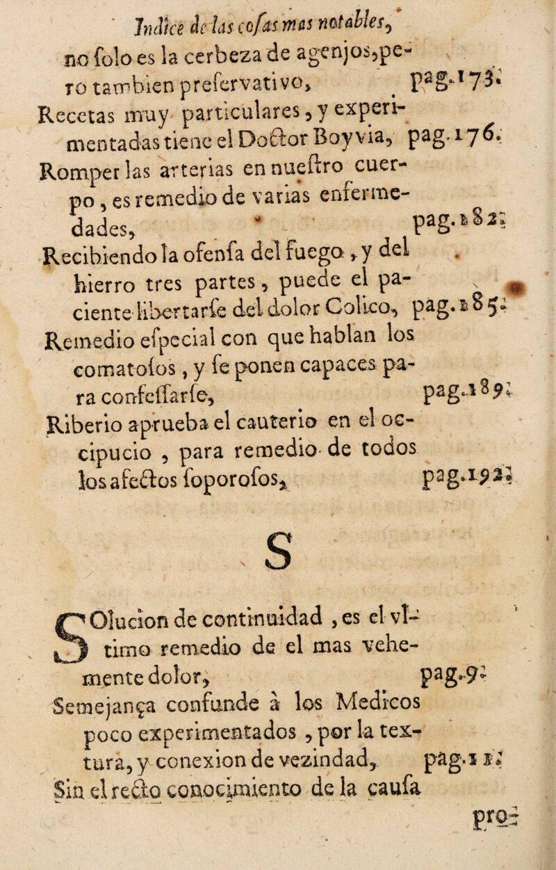 no ib!o es Sa cerbeza de agenjos,pe¬ ro también preíervativo» _ pag.,T 7 í« Recetas muy particulares, y experi¬ mentadas tiene el Doftor Boy vía, pag. 176. Romper las arterias en nueftro cuer¬ po , es remedio de varias enferme- dades, ' . ' pag.iSa Recibiendo la otenía del Fuego, y del hierro tres partes, puede el pa- x w cíente liberta ríe del dolor Colico, p^§* tv B ^» Remedio efpeoal con que hablan los comatoíos, y fe ponen capaces pa¬ ra confeíTaríe, paga 8 9. Riberio aprueba el cauterio en el oc¬ cipucio , para remedio- de todos los afeitas foporofos^ pagapiJ .s SOlucion de continuidad ,es el vi- tuno remedio de el mas vehe¬ mente dolor, pag-9; Semejanza confunde á los Médicos poco experimentados , por la tex¬ tura, y conexión de vezindad, pag.i j* Sin el redo conocimiento déla caufa mi 1 ai