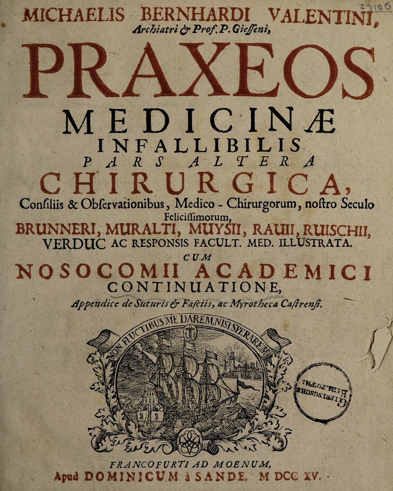 MICHAELIS BERNHARDI VALENTINI Archiatri & Profl P. Giejfeni, MEDICINI INFALLIBILIS PARS A L TER A CHIRURGIC A, Confiliis & Obfervationibus, Medico - Chirurgorum, noftro Seculo Feliciffimorum, BRUNNERI, MURALTI, MUYSII, RAUII, RUISCHII, VERDUC AC RESPONSIS FACULT. MED. ILLUSTRATA. CUM NOSOCOMII ACADEMICI CONTINUATIONE, Appendice de Suturis & Fafciis, ac Myrotheca Caftrenji. FRANCOFURTl AD MOENUM, Apud DOMINICUM 4 SANDE. M DCC XV.