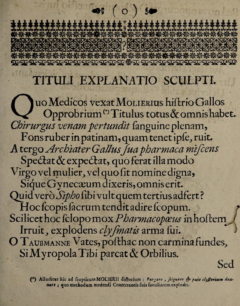 «•$ ( o ) $•* _3 «AseAfetoetoeAscfecAsfAgebeAf cA»cArtA»eA»eA»sA»«A»«Af eAscA» I ^%’C^ liMA |^\i/C^PVU^JPVA/y>ir^>S j iT»-.^Ki /f^,i/CTli^Al/lM 9 C3G)GXOCX:o( TITULI EXPLANATIO SCULPTI. Opprobrium ° Titulus totus & omnis habet Chirurgus venam pertundit fanguine plenam, Fons ruber in patinam, quam tenet ipfe^ ruit. A tergo Archiater Gallus Juapharmaca mifcens Spectat & expe&at, quo ferat illa modo Virgo vel mulier, vel quo fit nomine digna, Sique Gynecasum dixeris, omnis erit. Quid vero Sipho libi vultquem tertiusadfert ? Hoc fcopis facrum tendit adire fcopum. Scilicet hoc fclopomox Pharmacopoeus in hoftem Irruit j explodens clyjmatis arma fui. i O Taubmanne Vates, pofthac non carmina fundes. Si Myropola Tibi parcat & Orbilius. Sed / (*) Alluditur hic ad fcopticumMOLIHRII cfi&erium : Purgare , feigmre & puti ctyfterium doti- nart* ^uo methodum medendi Conterraneis fuis familiarem explodit.