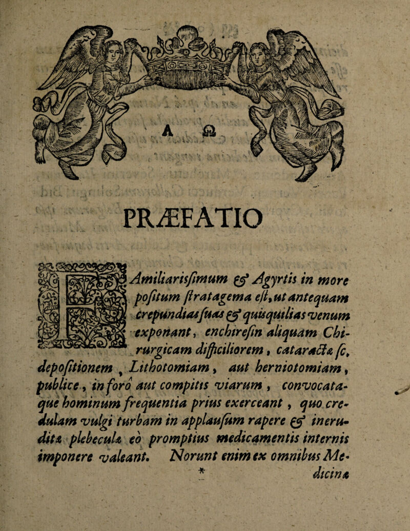 PRAEFATIO Amiliamfmum 0* Agyrtis in more pofitum fi rat agema eft%ut antequam crepundiasfuas & quisqutlias venum exponant, encbtrefm aliquam Chi¬ rurgicam difficiliorem, catarattu fc, t Lithotomiam» aut herniotomiam, publice, inforo aut compitts viarum , convocata- que hominum frequentia prius exerceant, quo cre¬ dulam vulgi turbam in applaufum rapere & in eru¬ dit a plebecula eo promptius medicamentis internis imponere valeant. Norunt enim ex omnibus Me- * . dici na