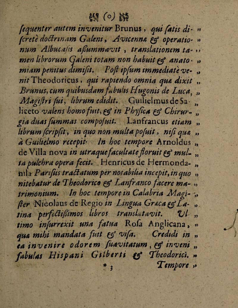 it i t it w (o) fequenter autem invenitur Brunus, qui fatis di fcrete doffrmam Galeni, Avictnm & operatio num Albucaiis aflummavit , translationem ta men librorum Galeni totam non habuit anato • » miam penitus dimifit, Pofl ipfum immediate ve* „ nit Theodoricus, qui rapiendo omnia qua dixit „ Brunus, cum quibusdam fabulis Lfugonis de Lucai „ Aiagiftri fui, librum edidit, Guilielmus de Sa- liceto valens homofuit * &'in Phyflca pfl Chirur¬ gia duas fummas compofmt. Lanfrancus etiam librum feripfit, in quo non multa pofuit, nifi qm aGuilielmo recepit• In hoc tempore Arno Idus de Villa nova in utraque facultate floruit & mul¬ ta pulchra opera fecit, Henricus de Hermonda- nila Pariftis traffatum per notabilia incepit, in quo nitebatur de Theodorico & Lanfranco facere ma¬ trimonium, In hoc tempore in Calabria Magi- fler Nicolaus de Regio in Lingua Graea La¬ tina ptrfeffifimos libros transUtavit. Ul¬ timo infurrexit una fatua Rofa Anglicana» qua mihi mandata futt (f vifa. Credidi in ea invenire odorem fuavitatum, inveni fabulas Hispani Gtlberti fgp Theodorici, *» * , Tempore » 99 » )» 99 99 >9 99 99 99- 99 99 99 99