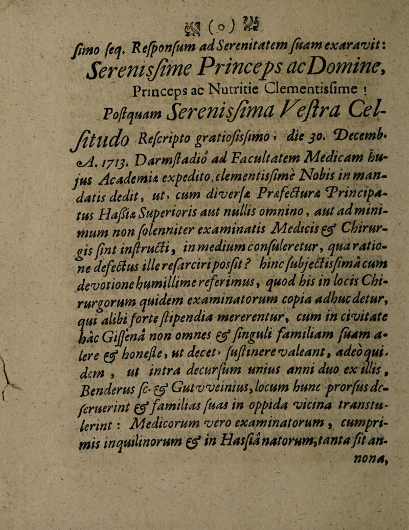 ( o ) \ fimo feq, Refponfum ad Serenitatem fuam exaravit: Serenis/ime Princeps acDomine, Princeps ac Nutritie Clementisfime \ Pojiquam Serenisjima Veflra Cei- Jitlldo Rcfcripto gratiofisfimo» die 30. ‘Decemb♦ axf. 1713* Darm/ladio ad Facultatem Medicam hu¬ jus Ac ademi a expedito,clementis fime Nobis in man¬ datis dedit, ut, cum diverf« Pr&fettura Principa¬ tus Hafii» Superioris aut nullis omnino, 4»/ «*/»*/«/- mum non folenniter examinatis Medicis (cf Chirur- * /?.-* avi vbia/iiiJVPt rfSYlflAlPV'f>tlJIV'. SlM.rf V/ltlfim, neaejeocw* devotione humillime referimus, quod his in locis Chi rurgorum quidem examinatorum copia adhuc detur, qui alibi forte ftipendia mererentur, cum in civitate hac Gifjena non omnes fmguli familiam fuam a- Iere honejle, ut decet > fujlmere valeant, adeo qui < dem , ut intra decurfum unius anni duo. ex illis, Benderus f-& Gutvveinius, locum hunc prorfus de- feruerint familias fuas in oppida vicina transtu - Ierint: Medicorum vero examinatorum, cumpri¬ mis inquilinorum & in Hasftd natorum,tanta fit an- ' . ■ - • ' nona.