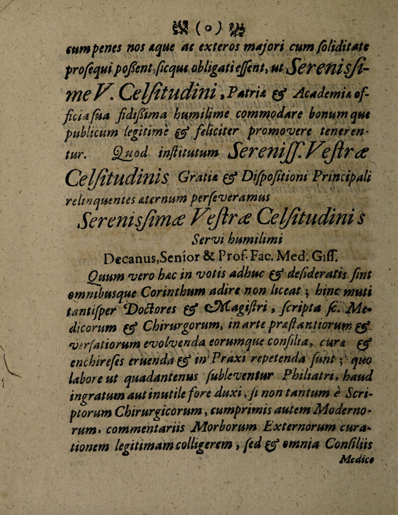 j - tum penes nos eque at exteros majori cum (oliditate profeqm pofont-ficqut ob ligati ejfentt ut ScTCflisfi- TYieF. Celfitudini, Patri* & Academia of¬ ficia fua fidtfima bumilime commodare bonum qut publicum legitime 0 feliciter promovere tener en- tur. Quod inflitutum ScTenifflFcflTcC CelfitudiniS Difpofptspm Principali relinquentes aternum perleveramus Serenisjimee Fejirce Celfitudini s Servi humihmi Decanus,Senior & Prof- Fac. Med. GiflT. Quum vero hac in votis adhuc de fideratis fint omnibus que Corinthum adirenon liceat $ hinc muti tantifper ‘Dotiores & cjttagijlri, fcripta fc. Me* dicorum Chirurgorum, in arte praftanttorum & viriatiorum evolvenda eorumque conjilta, cura enchirefes eruenda inVraxi repetenda funt; quo labore ut quadantenus fubleventur Philtatri, haud ingratum aut inutile fore duxi ,Ji non tantum e Scri¬ ptorum Chirurgicorum, cumprimis autem Moderno * rum> commentariis Morborum Externorum cura¬ tionem legitimam colligerem, fed omnia Confiliis ** ' Medie*