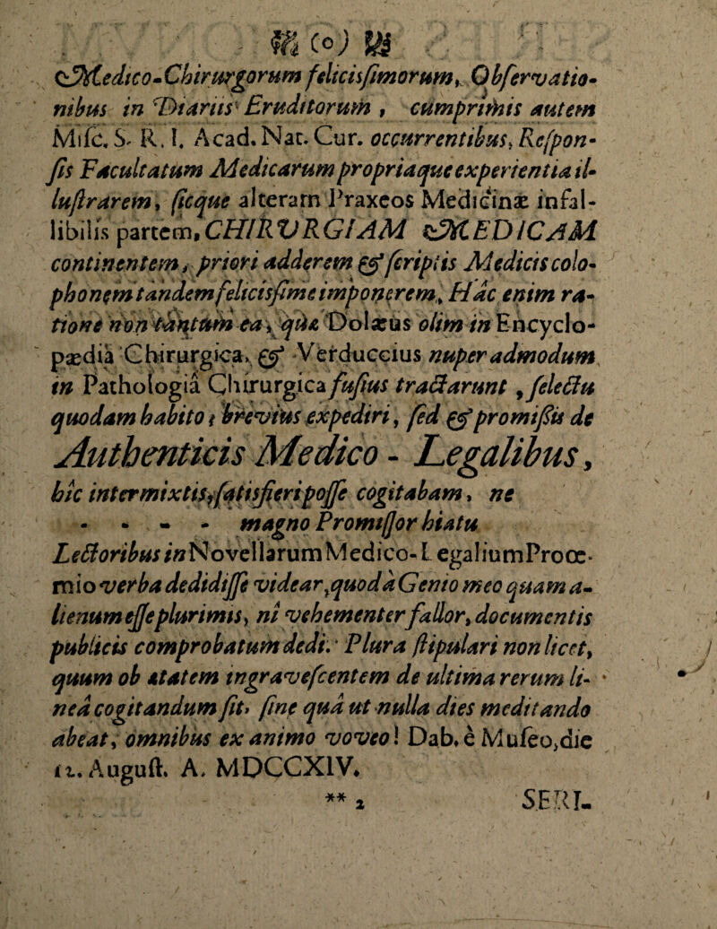 &M.edico- Chirurgorum feltcisjimorum, Qbfervatio- nibus in ^Dtariis' Eruditorum , cumprithis autem Mifc\S- R.l. Acad. Nat. Cur. occurrentibus, Rcfpon- Jis Facultatum Medicarum propriaque experientia tl- luflrarem, (icque alteram Praxeos Medicinae infal¬ libilis partem, CHIRVRGIAM zMEDICAM continentem t priori adderem tfferiptis Medicis colo- phonemtandemfeltcisjimc imponerem,, Hdc enim ra¬ tione Umtaqeiimea , que 'Dolatus olim in Encyclo- psedia Chirurgica. & Verduccius nuper admodum in Pathoiogia Chirurgica fufius tractarunt, Jeleffu quodam habito t bre vius expediri, fed & promi fis de Authenticis Medico - Legalibus, hic inter mixtisJatisfieripoJfe cogitabam, ne L e£toribus /«Novellarum Medico-L ega 1 iu m Pro oc * mio verbadedidijji videar%quodaGento meo quama- lienum ejfeplurimts, ni vehementer fallor, documentis publicis comprobatum dedi. Plura (lipulari non licet, quum ob elatem tngravefcentem de ultima rerum li¬ nea cogitandum fit> fmp qud ut nulla dies meditando abeat, omnibus exanimo voveo! Dab.e Muieo,die it. Auguft. A. MDCCX1V* ** SE ll I-