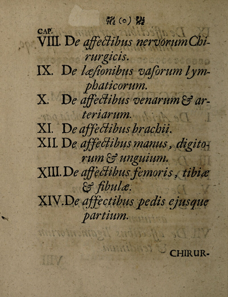 cap; IX. De vaforum lym¬ phaticorum. X. De affedibus venarum & ar¬ teriarum. ; XI. De affeffibus brachii. r ■» • i is !' '* < XII De a ffeSiihis manus > digito- emons, partium. '■ft*** CHIRUR-