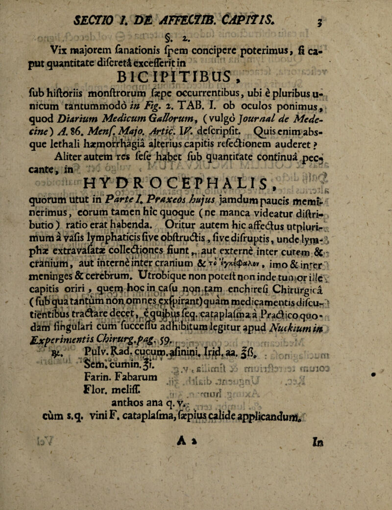 §. z. Vix majorem (anationis fpem concipere poterimus , fi ca- put quantitate difcreti exceffer 11 in BICIPITIBUS/ fubhiftoriis monftrorum faepe occurrentibus, ubi Mpluribusu- nicum tantummodo in Ftg. z. TAB. I. ob oculos ponimus, quod Di trium Medicum Gallorum, {vulgo Journal de Mede- tine) A. $6* Menf. Majo. Artic. \V. defcripfit. Quis enim abs¬ que lethali haemorrhagia alterius capitis refe&ionetn auderet ? Aliter autem res fefe habet fub quantitate continua pec* cante, in 6§b;v t Mt?TAY>iUv. HYDROCEPHALIS, ■ ; q ' .; 'i ■ = v, 9 „ >■ k\4 . * quorum utut in Parte 4 Praxeos hujus jamdum paucis memi¬ nerimus, eorum tamen hic quoque (ne manca videatur diftri- butio ) ratio erat habenda. Oritur autem hic affe&us utpluri- mumavafis lymphaticisfiveobftrudis ,livedifruptis, unde lym¬ phae extravafatae collediones fiunt„ aut externe inter cutem & cranium, aut interne inter cranium & rxi 'iyM<p*\ov, imo&inrcr meninges & cerebrum* Utrobique non pocelt non inde tumor ille , capitis oriri, quem hoc in cafu non tam enchirefi Chirurgica (fubquatantumnbnomnesexfpirant)quammedicamentisdifcu« tientibustradare decet ,equ^{eq.ca taplalrnaa^a^ico quo¬ dam lingulari cum fucceflu adnihitum legitur apud Nutkium m Experimentis Chtrurg.pag. $9. Pulv.Rad. cucum, afinini, Irid.aa. $cm;cumin.|;: * Farin. Fabarum ; Flor, meliff. „ anthos ana q.v» cum s.q. vini F. cataplafma, faepius calide applicandum» T , ► ’ r; j 103 tl' 1 r 'ttun