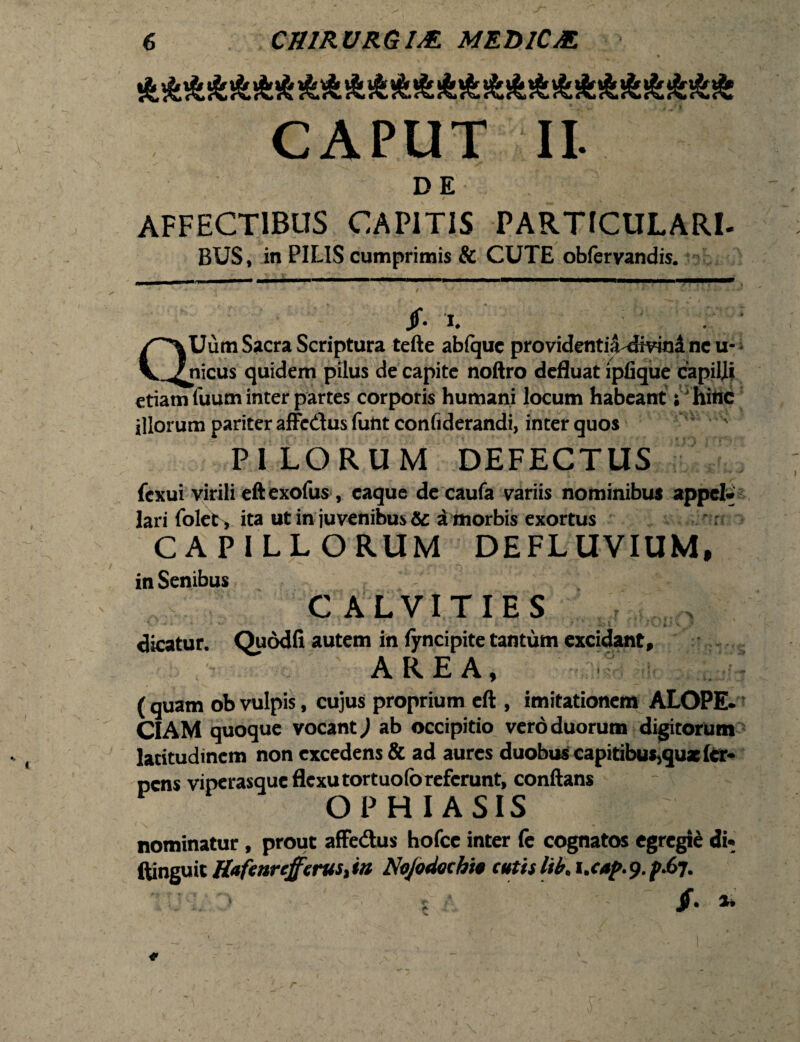 J\,c%*(\ir\«t\*(% CAPUT II. D E ■ i AFFECTIBUS CAPITIS PARTICULARI- BUS, in PILIS cumprimis & CUTE obfervandis. Jf. X QUum Sacra Scriptura tefte abiquc providentii^mnincu- nicus quidem pilus de capite noftro defluat ipfique capiljii etiam fuum inter partes corporis humani locum habeant; hihc illorum pariter affedus funt confiderandi, inter quos PILORUM DEFECTUS fcxui virili eft cxofus , eaque de caufa variis nominibus appel¬ lari folec, ita ut in juvenibus & a morbis exortus CAPILL ORUM DEFLUVIUM, in Senibus C ALVITIES dicatur. Quddfi autem in fyncipite tantum excidant, AREA, ' ; - ( quam ob vulpis, cujus proprium eft , imitationem ALOPE¬ CIAM quoque vocant ,1 ab occipitio vero duorum digitorum latitudinem non excedens & ad aures duobus capitibutjquxler- pens viperasque flexu tortuofo referunt, conftans OPHIASIS nominatur, prout affedtus hofce inter (e cognatos egregii di* ftinguit H<*fenrefferuSitn Nojodachit cutislib, i.cap.9./>.67. Jf. *>