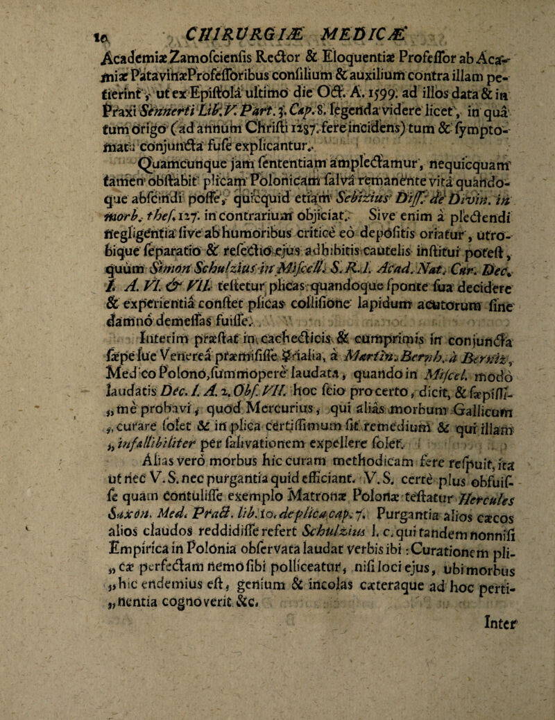 i* CJURVRGIJE MEBICM Academi* Zamofcienfis Re&or & Eloquenti* Profeffor ab Aca> • rv ^ TY r itL O»__ ^ iniaf pe¬ tierint y ut ex Epiftola ultimo die Odfc A. 1599: ad illos data & ia Praxi Sennerti Lifc V. Part. 3. Cdp. 8. legenda1 videre licet, in qua tum origo ( ad annutu Chrifti ii$7e fere incidens) tum & fympto- niatu conjunda fufe explicantur*. Quamcunque jam fenteritiam amplexamur , nequicquam' tariien5 obftabit' plicam Polonicarri falva remanante vita quando¬ que abfciridi poffe, qufcquid etiam' Sebzzius- Dffide'DiVw. in marb. thef* 127. in contrarium objiciat. Sive enim a pledendi ffegligeritia live ab humoribus critice eo depdfitis oriatur , utru¬ bique feparatio & refeClid ejus adhibitis cautelis inftitui pofeft, quum Simort Schulztus^pt Mif^U^ S. R. l. Acad.Natt Cur. ttccW t A. VL &VIL felietur plicas;quandoque fponte fua decidere & experientia confiet plicas collifiotie' lapidum acutorum fine damno demeffas fuille. Inferim praeftaf in, cachedicis & cumprimis in' conjundfa faepefue Venerea ptaemifilfe §rialia, k Martin*Bernh*a Btrniz^ Med co Poiono,fammopere laudata, quando in MifceL modo laudatis Dec. /. A. 2. Obf hoc fcio pro certo, dicit, & fepi/Ti- 0me probaviquod Mercurius , qui alias morbum Gallicum * curare (olet & irt plica certiffimum fit fetnediunl & qui illam h mfAtzbi liter per falivationem expellere folef. Alias vero morbus hic curam methodicam fere refpuit, ita ut riec V. S. nec purgantia quid efficiant, V. S, certe plus obfuit fe quam contuliffe exemplo Matrona Polonarfeftatur Hercules Saxon. Medt Pfacl. lib.io,deplicacaj?,7. Purgantia alios cxcos alios claudos reddidifle refert Schulzius I, c.qui tandem nonnifi Empirica in Poldnia obferVata laudat verbis ibi -.Curationem pii- perfedam nemofibi polliceaturf nifilociejus, ubimorbus hic endemius eft* genium & incolas cacteraque ad hoc perti- nentia cognoverit &c. Inter