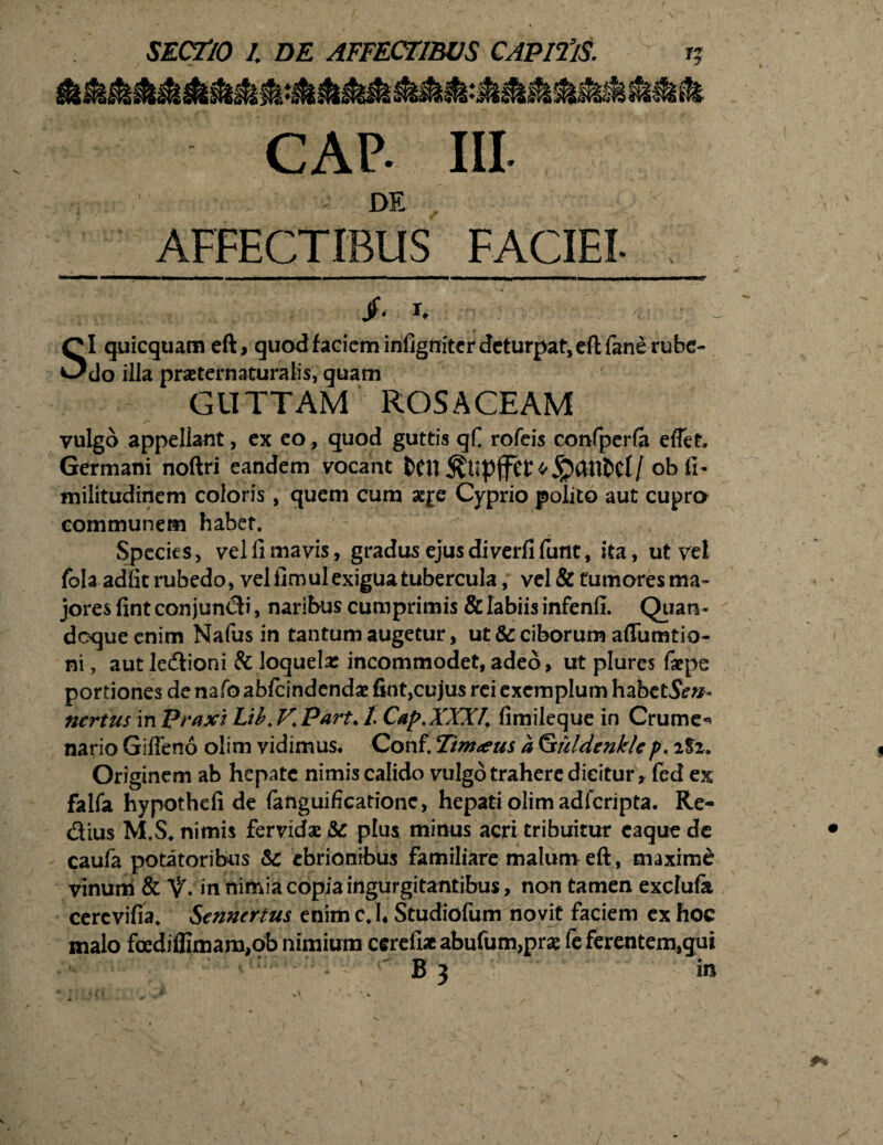 CAP- IU. AFFECTIBUS FACIEI- jf. r. SI quicquam eft, quod faciem infigniter deturpat, eflfane rube¬ do illa praeternaturalis, quam GUTTAM ROSACEAM r“ - * . \ ; vulgo appellant, ex eo, quod guttis qf. rofeis confperfa eflet. Germani noftri eandem vocant [ ob fi- militudinem coloris, quem cum aqe Cyprio poiito aut cupra communem habet. Species, vel ii mavis, gradus ejus di verfifunt, ita, ut vel jfola adfic rubedo, vel fimul exigua tubercula, vel & tumoresma- jores fint conjungi, naribus cumprimis & labiis infenii. Quan¬ doque enim Nafus in tantum augetur, ut & ciborum afiumtio- ni, aut le&ioni & loquela: incommodet,adeo, ut plurcs faepe portiones de nafo abfeindendae fint,cujus rei exemplum habct5e»- ncrtus in Praxi Lib. V. Part. t Cap.XXXI, fimileque in Crume^ nario Gifieno olim vidimus. Conf. Timaeus a (jtuldcnkUp. itz. Originem ab hepate nimis calido vulgo trahere dicitur * fed ex faifa hypothcfi de fanguificatione, hepati olim adferipta. Re- dius M.S* nimis fervidae &: plus minus acri tribuitur caque de caufa potatoribus &C ebrionibus familiare malum eft, maxime: vinum & V» in nimia copia ingurgitantibus, non tamen exchife cercvifia. Senncrtus enim c.h Studiofum novit faciem ex hoc malo foedifllmam,ob nimium cerefiae abufum,prae fe ferentem,gui