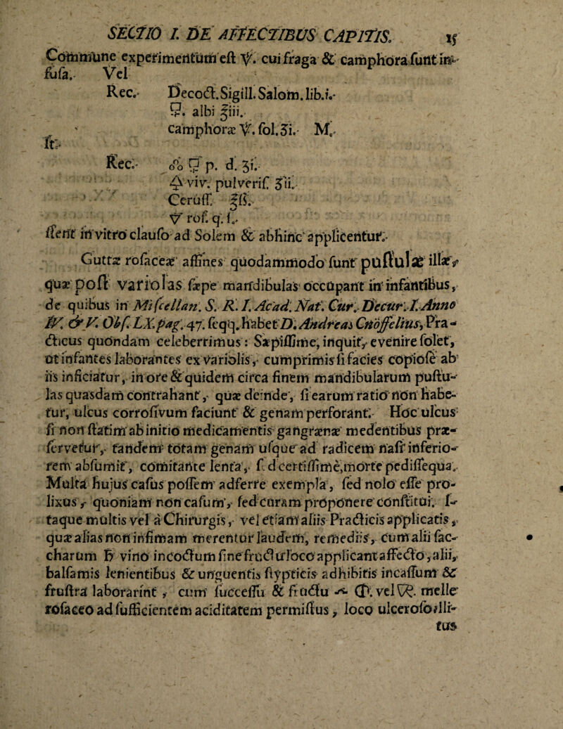 Coixitnme experimentum eft cui fraga & camphbra funt m^ fijfa. Vel Ree,- Deco&.Sigill. Salom.lib.v £?. albi giii.* cahiphorae fol. 5i. Me Ree- G°o 9 p. d. 3C 4^ viv. pulverifi 3u, Ceruff ?{?.- Vrof.q. fi, ifetit irt vitro claufb ad Solem & abhinc'applicentur Gutta? rolace#' affines quodammodo funt puftulaS ili#* <jux 00 Tt varici as (i pe marfdiSulaS' occUpant ininfarttibus, de quibus in Mi fcellan. S. R. I. Acad. Nat\ Cur, Decur.LAnno 'iK &V* Obf.LX.pag',4% fcq<^JfobetD\Ahdfcai CnoffeliU^xz^ (focus quondam celeberrimus: Sapiffime, inquit, evenire folet, ut infantes laborantes exVariolisy curri primis fi facies copiofe ab iis inficiatur, inore & quidem circa finem mandibularum puftu- las quasdam contrahant ,* quae deinde , fi earum ratib non habe¬ tur, ultus corrofivum faciunt & genam perforant; Hbc ulcus fi non ftatim ab initib medicamentis gangraense medentibus prae¬ fer ve tu r,- tandem' totam genam uTque ad radicem nafi'inferio» rem abfumif, cdmifatite lenta , fi dcettiffime,morte pcdilfequa. Multa hujus cafas potfenr adferre exempla, fied nolo elfe pro¬ lixusquoniam ndncafumv fed curam proponere Cbnftitui. taque multis vel a Chirurgis, vel etiam aliis Pradlicis applicatis qua? alias non infimam merentur laudem, remediis5, cumalii fac-* charum B vino inco<3um finefrudtrlocbapplicantaffedo, alii,* balfamis lenientibus & unguentis fiypficis adhibitis incaffum 8C ftuftra laborarint , cum iucceffiu & frCidu (B. velt$. meile' rofaceoadfufficientemaciditatem permifius, loco ulceroibdli-